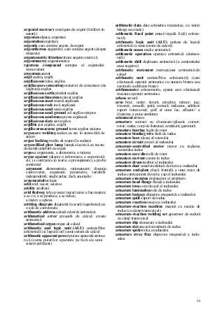 56
argental mercury amalgam de argint (întâlnit în
natură)
argentan alpaca, argentan
argentation argintare
argentic care conţine argint, de argint
argentiferous argentifer, care conţine argint (despre
minereu)
argentometric titration titrare argento metri că
argentometry argentometrie
rgentous compound compus al argintului
monovalent
argentum argint
argil caolin, argilă
argillaceous lutos, argilos
argillaceous cementing material de cimentare (de
legătură) argilos
argillaceous earth pământ argilos
argillaceous limestone calcar argilos
argillaceous mari marnă argiloasă
argillaceous rock rocă argiloasă
argillaceous sand nisip argilos
argillaceous sand ground sol argilos-nisipos
argillaceous sandstone gresie argiloasă
argillaceous slate şist argilos
argillite şist argilos, argilit
argillo-arenaceous ground teren argilos-nisipos
argon arc welding sudare cu arc în atmosferă de
argon
argon backing mediu de argon (la sudare)
argon-filled glow lamp lampă electrică cu incan-
descenţă umplută cu argon
argue a argumenta, a demonstra, a raţiona
argue against (despre o informaţie, o experienţă
etc.) a contrazice (o teorie, o presupunere), a proba
contrariul
argument demonstraţie, raţionament; discuţie;
controversă; argument; parametru, variabilă
independentă; unghi polar; fază; anomalie
argumentative logic
arid arid; uscat; secetos
aridity ariditate
arid thalweg talveg uscat (secat) arise a lua naştere;
a se ivi; a se produce; a se ridica;
a răsări; a apărea
arithlog diagram diagramă în scară logaritmică pe
o axă de coordonate
arithmetic address adresă relativă/aritmetică
arithmetical error greşeală de calcul; eroare
aritmetică
arithmetical organ organ de calcul
arithmetic and logic unit (ALU) unitate/bloc
aritmetic(ă) şi logic(ă) a(l) unui sistem de calcul
arithmetic apparent power putere aparentă aritme-
tică (suma puterilor aparente pe fază ale unui
sistem polifazat)
arithmetic data date aritmetice (numerice, cu valori
întregi sau reale)
arithmetic fixed point punct/virgulă fix(ă) aritme-
tic(ă)
arithmetic logic unit (ALU) unitate de logică
aritmetică (a unui sistem de calcul)
arithmetic mean medie aritmetică
arithmetic operation operaţie aritmetică (elemen-
tară)
arithmetic shift deplasare aritmetică (a conţinutului
unui registru)
arithmetic statement instrucţiune aritmetică/de
calcul
arithmetic unit unitate/bloc aritmetic(ă) (care
efectuează operaţii aritmetice cu numere binare sau
zecimale codificate binar)
arithmometer aritmometru, aparat care efectuează
mecanic operaţii aritmetice
arkose arcoză
arm braţ; umăr; latură; pârghie; mâner; jug;
traversă; consolă; spiţă; ramură; indicator, arătător;
suport transversal; golf al unui lac; afluent// a
(în)arma, a pune armătura
armament armare
armature contact cu alunecare/glisant; cursor;
rotor; indus; corp de iluminat; armătură; garnitură
armature bearing lagăr de rotor
armature binding wire fretă de indus
armature bore alezaj al rotorului
armature circuit circuit al indusului
armature-controlled motor motor cu reglarea
curentului indus
armature core disc tolă de rotor
armature current curent în indus
armature drum tambur al indusului
armature duet canal/crestătură de răcire a indusului
armature end-plate placă frontală a unui miez de
indus confecţionat din tole; cap al indusului
armature extension prelungitor al armăturii
armature head flange flanşă a indusului
armature iron corp de oţel al indusului
armature lamination tole de indus
armature leakage dispersie magnetică a indusului
armature quill suport de indus
armature reaction reacţie a indusului
armature-reaction machine maşină cu reacţie de
indus (cu câmp transversal)
armature-reaction welding set generator de sudură
cu câmp transversal
armature slip alunecare a indusului
armature slot ancoşă/crestătură de indus
armature spider stea a indusului
armature stray flux dispersie magnetică a indu-
sului
 