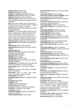 5
abstract theorem teoremă, lege
abundance abundenţă, frecvenţă
abundance of isotopes abundenţă de izotopi
abundance ratio abundenţă relativă (de izotopi)
abundant abundent; frecvent, excedentar
abuse of patents utilizare abuzivă a brevetelor de
invenţii (pentru împiedicarea progresului tehnic şi a
comerţului)
abut (mas) parte frontală, capăt; (min) aşezare a
două piese cap la cap; capăt al frontului// a mărgini, a
se învecina; (mat) a adera, a fi contiguu
abut the face a propti frontul de lucru; a tăia frontul
de cărbune din flanc
abutment (cstr) fundaţie supusă sarcinilor gravita-
ţionale şi împingerilor; contrafort; pilastru; zid de
sprijin; culee de capăt; (drum, hidr) (masiv) de
reazem lateral; pilă de pod; limită; graniţă; (mas)
suport, reazem, sprijin, punct de reazem, punct de
sprijin; contralagăr; (min) punct de sprijin, reazem
abutment hinge articulaţie pe reazem (la poduri)
abutment line latură de închidere a poligonului de
forţe
abutment pier stâlp de culee; pilă-culee
abutment pressure presiune de reazem a bolţii de
echilibru
abutment spân culee
abutment tool block placă articulată de suport a
portcuţitului; placă rabatabilă
abutment wall zid de sprijin
abutting îmbinare frontală
abutting beam grindă în consolă
abutting end suprafaţă frontală (a piesei uzinate);
suprafaţă de îmbinare
abutting joint (met) îmbinare cap la cap; sudare cap
la cap; (min) legătură cu o piesă în consolă
abut winning săpare (excavare) de la capătul
frontului
abyssal abisal (zonă de mare adâncime a fundului
mărilor şi oceanelor)
abyssal hills forme de relief puţin înalte
(610-915 m), aflate pe fundul oceanului
abyssal plain zonă abisală
Abyssinian pump pompă Norton, pompă cu piston
tubular
acacia gum gumă arabică
acanthite argentit
acanthus acant(ă) (în arhitectură)
acaroid resin răşină acaroidică
accelerant catalizator; accelerator de vulcanizare
accelerate a (se) accelera; a (se) ambala
accelerated accelerat
accelerated ageing test probă de îmbătrânire/de
maturizare accelerată
accelerated goods traffic coletărie rapidă
accelerated (life) test încercare accelerată (a duratei
de serviciu)
accelerated motion mişcare accelerată
accelerated secondary-electron multiplier accele-
rator-multiplicator de electroni secundari
accelerated stock amestec de cauciuc cu accelerator
(de vulcanizare)
accelerated weathering test probă accelerată de
rezistenţă la intemperii/la alterare
accelerating ability capacitate de accelerare
accelerating admixture accelerator de priză la
beton
accelerating chamber cameră de accelerare
accelerating electrode electrod de accelerare
accelerating fîeld câmp accelerator
accelerating force forţă de acceleraţie
accelerating gap/slit interstiţiu/fantă de accelerare
accelerating/acceleration nozzle ajutaj accelerator
(al turbinei)
accelerating relay releu de accelerare/de pornire
accelerating unit instalaţie de accelerare
acceleration along the path acceleraţie pe traiec-
torie
acceleration build-up creştere în acceleraţie
acceleration due to gravity acceleraţie a gravitaţiei
(terestre)
acceleration factor factor de accelerare
acceleration feedback reacţie de accelerare
acceleration from dead rest/stop accelerare de la
stare de repaus
acceleration from steady speed accelerare de la
viteză constantă
acceleration jet jiclor de acceleraţie
acceleration misalignment abatere de accelerare
acceleration/accelerating nozzle ajutaj accelerator
(al turbinei)
acceleration of gravity accelerare/acceleraţie a
gravitaţiei
acceleration of hardening by heat accelerare a
prizei (betonului) prin căldură
acceleration of upgrade velocity acceleraţie în
rampă
acceleration voltage tensiune anodică a unui tub cu
modulaţie de viteză
accelerative force forţă de acceleraţie
accelerator (at) accelerator; (av) manetă de gaze;
(cstr) accelerator de priză; (mas) pedală de reglare;
(text) accelerator (compus chimic folosit la
vopsirea unor fibre sintetice pentru a mări viteza
de difuziune a coloranţilor în fibră)
accelerator (control) pedal accelerator, pedală de
acceleraţie
accelerator master batch preamestec de accelera-
tori; amestec de cauciuc cu acceleratori
accelerator plate placă a acceleratorului
 