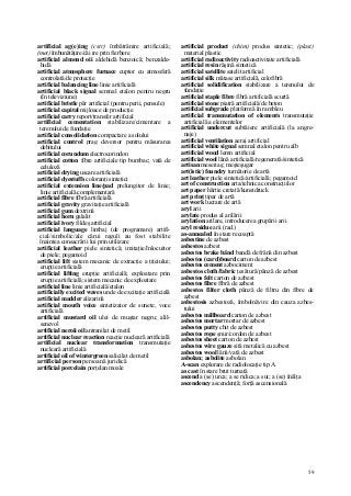 59
artificial ag(e)ing (cstr) îmbătrânire artificială;
(met) îmbunătăţire/căi ire prin fierbere
artificial almond oii aldehidă benzoică; benzalde-
hidă
artificial atmosphere furnace cuptor cu atmosferă
controlată/de protecţie
artificial balancing line linie artificială
artificial black signal semnal etalon pentru negru
(în televiziune)
artificial bristle păr artificial (pentru perii, pensule)
artificial capital mijloace de producţie
artificial carry report/transfer artificial
artificial cementation stabilizare/cimentare a
terenului de fundaţie
artificial consolidation compactare a solului
artificial control prag deversor pentru măsurarea
debitului
artificial corundum electrocorindon
artificial cotton fibre artificiale tip bumbac; vată de
celuloză
artificial drying uscare artificială
artificial dyestuffs coloranţi sintetici
artificial extension line/pad prelungitor de linie;
linie artificială complementară
artificial fibre fibră artificială
artificial gravity gravitaţie artificială
artificial gum dextrină
artificial horn galalit
artificial ivory fildeş artificial
artificial language limbaj (de programare) artifi-
cial/simbolic/ale cărui reguli au fost stabilite
înaintea consacrării lui prin utilizare
artificial leather piele sintetică; imitaţie/înlocuitor
de piele; pegamoid
artificial lift sistem mecanic de extracţie a ţiţeiului;
erupţie artificială
artificial lifting erupţie artificială; exploatare prin
erupţie artificială; sistem mecanic de exploatare
artificial line linie artificială/etalon
artificially excited waves unde de excitaţie artificială
artificial madder alizarină
artificial mouth voice sintetizator de sunete, voce
artificială
artificial mustard oil ulei de muştar negru; alil-
senevol
artificial neroii oil antranilat de metil
artificial nuclear reaction reacţie nucleară artificială
artificial nuclear transformation transmutaţie
nucleară artificială
artificial oil of wintergreen salicilat de metil
artificial person persoană juridică
artificial porcelain porţelan moale
artificial product (chim) produs sintetic; (plast)
material plastic
artificial radioactivity radioactivitate artificială
artificial resin răşină sintetică
artificial satellite satelit artificial
artificial silk mătase artificială, celofibră
artificial solidification stabilizare a terenului de
fundaţie
artificial staple fibre fibră artificială scurtă
artificial stone piatră artificială/de beton
artificial subgrade platformă în rambleu
artificial transmutation of elements transmutaţie
artificială a elementelor
artificial undercut subtăiere artificială (la angre-
naje)
artificial ventilation aeraj artificial
artificial white signal semnal etalon pentru alb
artificial wood lemn artificial
artificial wool lână artificială/regenerată/sintetică
artisan meseriaş; meşteşugar
art(istic) foundry turnătorie de artă
art leather piele sintetică/artificială; pegamoid
art of construction arta/tehnica construcţiilor
art paper hârtie cretată/kunstdruck
art prinţ tipar de artă
art work lucrare de artă
aryl arii
arylate produs al arilării
arylation arilare, introducerea grupării arii
aryl residue arii (rad.)
as-annealed în stare recoaptă
asbestine de azbest
asbestos azbest
asbestos brake bând bandă de frână din azbest
asbestos (card)board carton de azbest
asbestos cement azbociment
asbestos cloth/fabric ţesătură/pânză de azbest
asbestos felt carton de azbest
asbestos fibre fibră de azbest
asbestos filter cloth pânză de filtru din fibre de
azbest
asbestosis azbestoză, îmbolnăvire din cauza azbes-
tului
asbestos millboard carton de azbest
asbestos mortar mortar de azbest
asbestos putty chit de azbest
asbestos rope şnur/cordon de azbest
asbestos sheet carton de azbest
asbestos wire gauze sită metalică cu azbest
asbestos wool lână/vată de azbest
asbolan; asbolite asbolan
A-scan explorare de radiolocaţie tip A
as cast în stare brut turnată
ascend a (se) urca; a se ridica; a sui; a (se) înălţa
ascendency ascendenţă; forţă ascensională
 