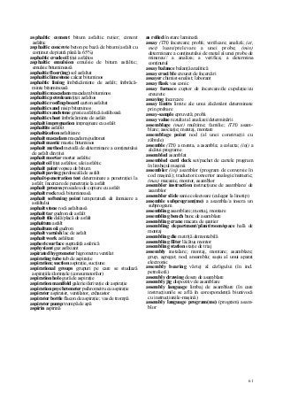 61
asphaltic cement bitum asfaltic rutier; ciment
asfaltic
asphaltic concrete beton pe bază de bitum (asfalt cu
conţinut de piatră până la 65%)
asphaltic crude oil ţiţei asfaltos
asphaltic emulsion emulsie de bitum asfaltic;
emulsie bituminoasă
asphaltic floor(ing) sol asfaltat
asphaltic limestone calcar bituminos
asphaltic lining îmbrăcăminte de asfalt; îmbrăcă-
minte bituminoasă
asphaltic macadam macadam bituminos
asphaltic petroleum ţiţei asfaltos
asphaltic rooflng-board carton asfaltat
asphaltic sand nisip bituminos
asphaltic sandstone gresie asfaltică/asfaltoasă
asphaltic sheet îmbrăcăminte de asfalt
asphalt impregnation impregnare cu asfalt
asphaltite asfaltit
asphaltization asfaltizare
asphalt macadam macadam gudronat
asphalt mastic mastic bituminos
asphalt method metodă de determinare a conţinutului
de asfalt din ţiţei
asphalt mortar mortar asfaltic
asphalt oil ţiţei asfaltos; ulei asfaltic
asphalt paint vopsea de bitum
asphalt paving pardoseală de asfalt
asphalt-penetration test determinare a penetraţiei la
asfalt; încercare de penetraţie la asfalt
asphalt process procedeu de copiere cu asfalt
asphalt rock rocă bituminoasă
asphalt softening point temperatură de înmuiere a
asfaltului
asphalt stone rocă asfaltoasă
asphalt tar gudron de asfalt
asphalt tile dală/placă de asfalt
asphaltum asfalt
asphaltum oii gudron
asphalt varnish lac de asfalt
asphalt work asfaltare
aspheric surface suprafaţă asferică
asphyxiant gaz asfixiant
aspirated hygrometer higrometru ventilat
aspirating tube tub de aspiraţie
aspiration; suction aspiraţie, sucţiune
aspirational groups grupuri pe care se studiază
aspiraţiile/dorinţele (consumatorilor)
aspiration hole gură de aspiraţie
aspiration manifold galerie/derivaţie de aspiraţie
aspiration psychrometer psihrometru cu aspiraţie
aspirator aspirator, ventilator, exhaustor
aspirator bottle flacon de aspiraţie; vas de trompă
aspirator pump trompă de apă
aspirin aspirină
as rolled în stare laminată
assay (TH) încercare; probă; verificare; analiză; (at,
met) luare/prelevare a unei probe; (min)
determinare a conţinutului de metal al unei probe de
minereu// a analiza; a verifica; a determina
conţinutul
assay balance balanţă analitică
assay cruci ble creuzet de încercări
assayer chimist-analist; laborant
assay flask vas conic
assay furnace cuptor de încercare/de cupelaţie/cu
creuzete
assaying încercare
assay limits limite ale unui zăcământ determinate
prin probare
assay-sample epruvetă; probă
assay value rezultat al analizei/determinării
assemblage (mat) mulţime; familie; (TH) asam-
blare; asociaţie; montaj, montare
assemblage point nod (al unei construcţii cu
zăbrele)
assemble (TH) a monta, a asambla; a colecta; (inj) a
alcătui programe
assembled asamblat
assembled card deck set/pachet de cartele program
în limbajul maşinii
assembler (inj) asamblor (program de conversie în
cod maşină); traductor/convertor analogic/numeric;
(mas) mecanic, montor, asamblor
assembler instruction instrucţiune de asamblare/ de
asamblor
assembler slide sanie colectoare (culegar la linotip)
assemble subprogram(me) a asambla/a insera un
subprogram
assembling asamblare; montaj, montare
assembling bench banc de asamblare
assembling crane macara de şantier
assembling department/plant/room/space hală de
montaj
assembling die matriţă demontabilă
assembling filter lăcătuş montor
assembling station staţie de triaj
assembly instalare; montaj, montare; asamblare;
grup, agregat; nod; ansamblu; saşiu al unui aparat
electronic
assembly bearing vârtej al cârligului (în ind.
petrolieră)
assembly drawing desen de asamblare
assembly jig dispozitiv de asamblare
assembly language limbaj de asamblare (în care
instrucţiunile se află în corespondenţă biunivocă
cu instrucţiunile-maşină)
assembly language program(me) (program) asam-
blor
 