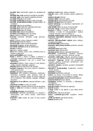 62
assembly line linie/bandă rulantă de asamblare/de
montaj
assembly-line work producţie la bandă de asamblaj
assembly mark reper (pentru asamblarea formei)
assembly of lenses set de lentile
assembly production producţie în flux/pe bandă
assembly program(me)/routine program/rutină de
asamblare
assembly run fază de asamblare
assembly screw şurub de consolidare/de fixare
assembly shop secţie de montaj
assembly stand capră de montaj
assembly time moment al asamblării
assembly (work)shop atelier de montaj
assert a afirma; a exprima; a susţine
assertion aserţiune, afirmaţie, enunţ adevărat,
propoziţie
assess a evalua; a taxa; a impune; a stabili
assessed taxes impozite directe
assessed value valoare nominală/atribuită
assessment impunere; taxare; apreciere
assessment method metodă de determinare
assessor evaluator
asset activ; valoare; capital
assets activ; bunuri, avere; avere a falitului (care se
împarte creditorilor)
assets and liabilities activ şi pasiv
assign a atribui, a aloca, a asigna, a prescrie; a
comanda; a asocia; a da; a pune în corespondenţă
assignable nealeatoriu, care are o cauză bine
determinată
assignation stabilire, fixare; trasare (a unei sarcini);
cedare, transfer; distribuţie, repartiţie
assigned titular (al unui brevet de invenţie)
assigned frequency frecvenţă etalon/de identifica-
re/alocată/prescrisă
assignee cesionar (al unei creanţe)
assignment (TH) repartiţie, distribuţie, repartizare;
informaţie; declaraţie; dată; indicaţie; zonă de
deservire/de comandă; număr de maşini deservite
de un muncitor; (inf) afectare, asignare, atribuire,
prescriere
assignment of an address asignare/atribuire a unei
adrese
assignment of debts cesiune de creanţă
assign a trunk a asigna/a atribui un circuit interurban
assign a value to a evalua; a estima; a preţui; a
aprecia
assimilable nitrogen azot asimilabil
assimilation asimilare (încorporarea în magmă a
materialului care forma pereţii rezervorului
magmatic)
assistance code număr de apel al unei poziţii
auxiliare
assistance work ajutor; ajutare; asistenţă
assistant ajutor; calfă; asistent; produs ajutător/au-
xiliar
assistant chemist laborant
assistant driller ajutor de sondor
assistant driver ajutor/însoţitor de şofer
assistant foreman ajutor de maistru
assisted discharge (cj) descărcare neautomată; (el)
curent de ionizare
assist handle mâner de urcare (în automobil)
assist the voltage a mări/a ridica tensiunea
associate a alătura, a anexa, a asocia, a ataşa; a
combina; a pune în corespondenţă// asociat,
conjugat, însoţitor; care corespunde cu
associate counter/meter contor subordonat/pasant
associated corpuscular emission emisiune corpus-
culară asociată
associate direction-finder station staţie radiogo-
niometrică auxiliară
associated liquid lichid asociat
associated penetrating particles particule asociate
penetrante
associated space spaţiu dual
associated water apă asociată
associate matrix matrice conjugată (hermitică)
association corespondenţă, corelaţie; asociere,
asociaţie; societate; consorţiu; unificare; uniune
associative addressing adresare asociativă (locali-
zare a unei zone din memorie pe baza conţinutului)
associative language limbaj (de programare)
asociativ (pentru rezolvarea problemelor care
implică relaţii asociative)
associative memory memorie asociativă (adresabilă
prin conţinut)
associative programming programare asociati-
vă/prin asociere
assonance asonantă
assortment asortiment; sortiment
assume a-şi asuma; a lua asupra sa (riscuri, obliga-
ţii); a prelua (puterea); a presupune; a admite
assumed decimal point virgulă zecimală implicită
assumed function funcţie iniţială
assumption preluare (a riscurilor, a obligaţiilor);
presupunere
assurance asigurare
assurance factor coeficient de siguranţă
assured asigurat
A-stage stadiul A (de întărire a unei răşini termo-
reactive)
astarboard la tribord, la dreapta
astatic controller/governor regulator astatic/
integral
astatic gravimeter gravimetru astatic
astatine astatiniu (At)
 