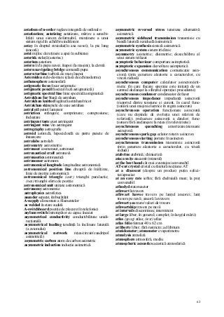 63
astatism of n-order reglare integrală de ordinul n
astatization; astatizing astatizare, mărire a sensibi-
lităţii unui sistem deformabil, menţinere a unui
sistem rigid în echilibru indiferent
astay în dreptul straiului(în axa navei); la pic lung
(ancoră)
astei mijloc de reţinere a apei în subteran
asterisk steluţă (asterisc)
asterism asterism
astern în/la pupa navei; înapoi (la maşini); la cârmă
astern navigating bridge comandă pupa
astern turbine turbină de marş înapoi
Asteroidea stele-de-mare (clasă de echinoderme)
asthenosphere astenosferă
astigmatic focus focar astigmatic
astigmatic pencil fascicul/rază astigmatic(ă)
astigmatic spectral line linie spectrală astigmatică
Astrakhan fur blană de astrahan
Astrakhan knitted legătură astrahan/tricot
Astrakhan skin piele de oaie astrahan
astral oil petrol lampant
astriction strângere; comprimare; compresiune;
încleştare
astringent taste gust astringent
astringent wine vin astringent
astrography astrografie
astroid astroidă, hipocicloidă cu patru puncte de
întoarcere
astrolabe astrolab
astrometry astrometrie
astronaut cosmonaut, astronaut
astronautical craft astronavă
astronautics astronautică
astronomer astronom
astronomical longitude longitudine astronomică
astronomical position line dreaptă de înălţime,
linie de poziţie astronomică
astronomical triangle (astr) triunghi paralactic;
(nav) triunghi sferic de poziţie
astronomical unit unitate astronomică
astronomy astronomie
astrophysics astrofizica
asunder separat, îmbucătăţit
A-supply alimentare a filamentelor
as welded în stare sudată
A-switchboard poziţie de plecare (în telefonie)
asylum switch întrerupător cu capac încuiat
asymmetrical conductivity conductibilitate unidi-
recţională
asymmetrical loading tendinţă la înclinare laterală
(a avionului)
asymmetrical network reţea/circuit/cuadripol
asimetric(ă)
asymmetric carbon atom de carbon asimetric
asymmetric induction inducţie asimetrică
asymmetric reversed stress tensiune alternativă
asimetrică
asymmetric sideband transmission transmisie cu
bandă laterală reziduală/asimetrică
asymmetric synthesis sinteză asimetrică
asymmetric system sistem triclinic
asymmetry asimetrie; disimetrie; dezechilibru al
unui sistem trifazat
asymptotic behaviour comportare asimptotică
asymptotic expansion dezvoltare asimptotică
asynchronous communication comunicaţie asin-
cronă (prin generare aleatorie a caracterelor, cu
viteză redusă)
asynchronous computer calculator asincron/arit-
metic (în care fiecare operaţie este iniţiată de un
semnal declanşat la sfârşitul operaţiei precedente)
asynchronous condenser condensator defazor
asynchronous impedance impedanţă asincronă
(raportul dintre tensiune şi curent, în cazul func-
ţionării unei maşini electrice în regim asincron)
asynchronous operation funcţionare asincronă
(care nu depinde de evoluţia unei mărimi de
referinţă); prelucrare asincronă a datelor; func-
ţionare fără anclanşare la reţea (în televiziune)
asynchronous quenching amortizare/atenuare
asincronă
asynchronous spark gap eclator rotativ asincron
asynchronous starting pornire în asincron
asynchronous transmission transmisie asincronă
(prin generare aleatorie a caracterelor, cu viteză
redusă)
atabrine atebrină; chinacrină
ataca m iţe atacamit (mineral)
at the best hand cât mai avantajos/convenabil
AT-cut crystal cristal cu tăietură/secţiune AT
at a discount (despre un produs) puţin solici-
tat/apreciat
at an easy rate ieftin; fără cheltuială mare; la preţ
convenabil
athodyd statoreactor
athwart latravers
athwart hawse travers pe lanţul ancorei; lanţ
travers pe navă; ancoră la travers
athwart şea mare/valuri de travers
athwartship travers pe navă
at intervals discontinuu; intermitent
at large liber; în general; complet; în larg(ul mării)
atlas (geog) atlas; (text) atlaz
atlas folio format 40 x 62 cm
at liberty liber; fără restricţii; ad libitum
atmidometer; atmometer evaporimetru
atmolysis atmoliză
atmosphere atmosferă, mediu
atmospheric acoustics acustică atmosferică
 