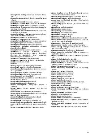 64
atmospheric cooling tower turn de răcire desco-
perit
atmospheric crack fisură datorită agenţilor atmo-
sferici
atmospheric density densitate a aerului
atmospheric disturbances perturbaţii atmosferice
atmospheric dryer uscător la presiune normală
atmospheric feeder maselotă cu funcţionare la
presiune atmosferică
atmospheric flash tower coloană de evaporare
atmosferică cu detentă
atmospheric laser return ecou atmosferic laser,
rază laser reflectată de atmosferă
atmospheric layer strat al atmosferei
atmospheric moisture umezeală a aerului
atmospheric pollution poluare a aerului/atmosferei
atmospheric pressure presiune atmosferică
atmospheric radiation radiaţie a atmosferei
atmospheric radiation attenuation atenuare
atmosferică a radiaţiei
atmospheric rerun redistilare atmosferică
atmospherics (meteo) atmosferici (unde
electromagnetice rezultate dintr-o descărcare
electrică în atmosferă); (tele) perturbaţii
atmosferice; paraziţi atmosferici
atmospheric statics paraziţi atmosferici
atmospheric still cazan de distilare atmosferică
atoleine petrolatum lichid
atoli atol
atom (fiz) atom; (inf) informaţie indivizibilă
atom-bomb plant uzină de bombe atomice
atom-bound electron electron atomic/al atomu-
luiAegat/orbital
atom excitation excitaţie a atomului/atomică
atom-form factor factor de formă atomică
atom fragments atomi reziduali
atomic accelerator accelerator de particule atomice
atomic age eră atomică
atomic air/aviation aviaţie atomică
atomic analysis analiză elementară
atomic arrangement configuraţie spaţială a
atomilor
atomic battery baterie atomică; pilă electrică
nucleară
atomic beam fascicul atomic; rază atomică
atomic-beam resonating method metodă de rezo-
nanţă în fascicule atomice
atomic binding legătură atomică/covalentă
atomic blast explozie atomică
atom(ic) bomb bombă atomică; bombă „A"
atomic bomb air zero locator aparat pentru locali-
zarea centrului exploziei unei bombe atomice în
aer
atomic bomb burst explozie a bombei atomice
atomic bomber avion de bombardament atomic;
avion purtător de bombe atomice
atomic bomb explosion explozie a bombei atomice
atomic (bomb) shelter adăpost antiatomic
atomic bond (at) legătură atomică; (chim) legătură
atomică/covalentă
atomic bridge punte atomică (de legătură între doi
radicali)
atomic burst explozie atomică
atomic centre nucleu atomic
atomic charge sarcină atomică
atomic chart tabelă de mase atomice
atomic clock ceasornic atomic
atomic core carcasă atomică
atomic cross-section secţiune atomică transversală
atomic electron shell pătură electronică a atomului;
înveliş electronic al atomului
atomic energy level nivel de energie atomică
atomic energy reactor reactor nuclear/energetic
atomic energy storage battery baterie atomică;
pilă electrică nucleară
atomic envelope înveliş electronic al atomului
atomic explosion detection/evidence detectare a
exploziilor atomice
atomic explosion trial explozie atomică experimen-
tală
atomic fireball sferă de foc atomică
atomic form factor factor de formă atomic
atomic formula (at) formulă de structură/de confi-
guraţie; (chim) formulă de structură
atomic fragments atomi reziduali
atomic frequency standard etalon de frecvenţă
atomic
atomic fuel combustibil nuclear
atomic furnace reactor (nuclear)
atomic fusion fuziune nucleară
atomic grating reţea atomică
atom(ic) group grupare atomică
atomic heat căldură atomică
atomic heat capacity căldură specifică atomică
atomichron orologiu atomic
atomic huli carcasă atomică
atomic hydrogen hidrogen atomic/activ
atomic hydrogen welding sudare cu hidrogen
atomic
atomic interspace spaţiu interatomic
atomicity valenţă; atomicitate
atomic kernel nucleu atomic
atomic lattice reţea atomică (a cristalului)
atomic link(age) înlănţuire atomică; cuplaj atomic;
legătură atomică
atomic magnetic moment moment magnetic al
atomului
atomic mass masă/pondere izotopică; masă atomică
 