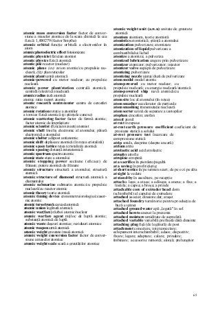 65
atomic mass conversion factor factor de conver-
siune a maselor atomice de la scara chimică la cea
fizică: 1,000279 (factor Smythe)
atomic orbital funcţie orbitală a electronilor în
atom
atomic photoelectric effect fotoionizare
atomic physicist fizician atomist
atomic physics fizică atomică
atomic pile reactor (nuclear)
atomic plane (av) avion atomic/cu propulsie nu-
cleară; (fiz) plan reticular
atomic plant uzină atomică
atomic-powered cu motor nuclear; cu propulsie
nucleară
atomic power plant/station centrală atomică;
centrală (electrică) nucleară
atomic radius rază atomică
atomic ratio raport atomic
atomic research centre/center centru de cercetări
atomice
atomic rotation rotaţie a atomilor
a tom ies fizică atomică (şi ştiinţele conexe)
atomic scattering factor factor de formă atomic;
factor atomic de împrăştiere
atomic scientist (fizician/savant) atomist
atomic shell înveliş electronic al atomului; pătură
electronică a atomului
atomic shelter adăpost antiatomic
atomic shift deplasare atomică (în reţea cristalină)
atomic space lattice reţea (cristalină) atomică
atomic spacing distanţă interatomică
atomic spectrum spectru atomic
atomic state stare a atomului
atomic stopping power secţiune (eficace) de
frânare; putere atomică de frânare
atomic structure structură a atomului; structură
atomică
atomic structure of diamond structură atomică a
diamantului
atomic submarine submarin atomic/cu propulsie
nucleară/cu reactor atomic
atomic theory teorie atomică
atomic timing device cronometru/orologiu/ceasor-
nic atomic
atomic torso/trunk carcasă atomică
atomic union legătură atomică
atomic war(fare) război atomic/nuclear
atomic warfare agent mijloc de luptă atomic;
substanţă atomică de luptă
atomic waste deşeuri atomice; reziduuri atomice
atomic weapon armă atomică
atomic weight greutate/masă atomică
atomic weight conversion factor factor de conver-
siune a maselor atomice
atomic weight scale scară a greutăţilor atomice
atomic weight unit (a.w.u) unitate de greutate
atomică
atomism atomism, teorie atomistă
atomistics atomistică; ştiinţă a atomului
atomization pulverizare; atomizare
atomization of liquid pulverizare a
combustibilului lichid
atomize a atomiza; a pulveriza
atomized lubrication ungere prin pulverizare
atomizer atomizor; pulverizator; injector
atomizer valve supapă de pulverizare
atomizing pulverizare
atomizing nozzle ajutaj/duză de pulverizare
atom model model atomic
atom-powered cu motor nuclear; cu
propulsie nucleară; cu energie nucleară/atomică
atom-powered ship navă atomică/cu
propulsie nucleară
atom site loc al atomului (în reţea)
atom smasher accelerator de particule
atom smashing transmutaţie nucleară
atom sorter uzină de separare a izotopilor
atophan cincofen; atofan
atoxyl atoxil
at rest în repaus
at-rest earth pressure coefficient coeficient de
presiune statică a solului
at-rest pressure test încercare de
compresiune statică
atrip smuls, desprins (despre ancoră)
atrium atriu
atrolactic acid acid atrolactic
atrophy atrofie
atropine atropină
at a sacrifice în pierdere/pagubă
at a saving în profit/câştig
at short notice în/pe termen scurt; de pe o zi pe alta
at sight la vedere
at stand-by în ascultare, pe recepţie
attach a lega; a ataşa; a adăuga; a anexa; a fixa; a
însăila; a capsa; a broşa; a prinde
attachable core of extruder head dorn
(schimbabil) al capului de extrudare
attached asociat; dinainte dat; ataşat
attached foundry turnătorie pentru producţia de
bază a uzinei
attached ground water apă „legată" în sol
attached hereto anexat la prezenta
attached moisture umiditate de suprafaţă
attached variable variabilă prefixată/dată dinainte
attaching plug fişă (de legătură) de post
attachment conectare, interconectare;
echipament interschimbabil; adaos; dispozitiv;
fixare; legare; adaptare; calare; prindere;
îmbinare; accesoriu: remorcă; alonjă; prelungitor
 