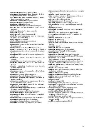 66
attachment flange flanşă/bridâ de fixare
attachment for rack dividing dispozitiv de divi-
zare pentru tăierea dinţilor la cremaliere
attachment for taper milling dispozitiv pentru
frezarea suprafeţelor conice
attachment iink/member organ de fixare
attachment plug fişă intermediară
attachment răii şină de fixare
attachment screw şurub de fixare/de strângere
attach a rider a ataşa/introduce o clauză (la un
contract)
attack corodare; atac// a ataca; a coroda
attackable atacabil
attack aircraft avion/avioane de asalt
attack by microorganisms atac cu microorga-
nisme/cu arme bacteriologice
attack plane avion de asalt
attack with gas a gaza; a ataca cu gaze
attainability accesibilitate
attemperator termostat; termoregulator; regulator
de temperatură
attempt probă; încercare; tentativă// a încerca
attend a se ocupa; to ~ to a îngriji; a întreţine
attendance deservire; mânuire; asistenţă; întreţinere
(utilaj)
attendance bill foaie de încărcare; scrisoare de
trăsură
attendance record informaţie/înregistrare de
prezenţă
attendant însoţitor; îngrijitor; mecanic; operator
attendant telephone telefon al operatoarei/de
serviciu
attended operation funcţionare care necesită
prezenţa unui operator
attenuant diluant
attenuate a atenua; a rări; a rarefia; a dilua//diluat;
slăbit; rărit; rarefiat
attcnuation atenuare, slăbire, reducere
attenuation characteristics curbă de atenuare
attenuation compensator/equalizer corector de
atenuare, egalizor
attenuation equalizer series type corector în serie;
circuit de corecţie legat în serie
attenuation equivalent constantă de atenuare;
echivalent de transmisiune
attenuation in the pass range atenuare a unui filtru
de trecere în mijlocul benzii
attenuation measure echivalent de atenuare
attenuation network prelungitor de linie
attenuation of sliver subţiere/laminare a benzii (în
ind. textilă)
attenuation rate cădere/pantă a curbei de atenuare
attenuation ratio grad/factor de atenuare
attenuation standard mărime a amortizării
attenuator atenuator; regulator de volum sonor
attenuator pad element/organ de atenuare, atenuator
(fix)
Atterberg scale scara Atterberg
attest a atesta, a adeveri, a demonstra; a certifica, a
autentifica (o semnătură, o copie)
attic mansardă; pod de casă; atic
attic chamber cameră de mansardă
attic floor mansardă (etajul de sub acoperiş)
attic ventilation ventilare la nivelul de mansardă/de
pod
attitude comportare
attitudinal research cercetare asupra comporta-
mentului
attle steril; rocă sterilă atto- (a) atto- (prefix
corespunzător multiplicării cu IO"18
a unităţilor de
măsură)
attorney notar public; împuternicit
attorney at law avocat
attorney in fact mandatar
attracted disk electrometer electrometru absolut
Kelvin
attraction atracţie
attraction force forţă de atracţie
attraction motor motor de tip contact
attractive force/strength forţă de atracţie
attractiveness atracţie
attractive nuclear field câmp nuclear atractiv
attractor punct de atracţie attribute (TH) însuşire,
proprietate; (inf) atribut,
informaţie care însoţeşte o categorie sintactică
attribute grammar gramatică de atribute, descriere
formală a regulilor unui limbaj de programare
attributes testing control prin atribute; control prin
tot sau nimic
attrite a (se) uza prin frecare
attrition uzură (prin frecare); abraziune; mărunţire;
fărâmiţare; măcinare
attrition mill moară cu pietre
attrition-resistant rezistent la uzură prin frecare
attrition test încercare de/la uzură prin frecare
attritor dezintegrator
auburn castaniu
auction licitaţie publică
auctioneer persoană care conduce o licitaţie
auction off a vinde la licitaţie; a lichida (stocuri)
prin vânzare la licitaţie
auction sale (vânzare prin) licitaţie publică
audibility audibilitate, inteligibilitate
audible call apel fonic (în telefonie)
audible Doppler enhancer indicator/traductor
acustic al efectului Doppler
audible frequency audiofrecvenţă
audible noise voltage tensiune psofometrică/de
zgomot audibil
audible reception recepţie auditivă
 