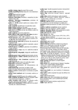 67
audible ringing signal semnal liber acustic
audible signalling device dispozitiv de semnalizare
acustică
audible test probă de ocupare
audible tone semnal audibil
audience absorption absorbţie a sunetului de către
publicul unei săli
audience television transmission emisiune de
televiziune cu public
audio (A, AUD) semnal audio/care conţine infor-
maţia de sunet
audio amplifler amplificator de audiofrecvenţă
audio carrier purtătoare de sunet
audio central engineer operator/inginer de sunet
audio du b (A DUB) (circuit de) dublare audio (la
videocasetofoane)
audio earphone cască de audiometru
audio-follow-video (married) operation preselec-
ţie consecutivă a imaginii şi sunetului
audiofrequency (a.f., AF) audiofrecvenţă, frec-
venţă cuprinsă în spectrul vibraţiilor acustice (16-
16 000 Hz), frecvenţă acustică
audiofrequency generator generator de semnale de
audiofrecvenţă
audiofrequency meter audiofrecvenţmetru; aparat
de măsurat frecvenţe joase
audiofrequency oscillator generator de audiofrec-
venţă, oscilator
audiofrequency stage etaj de audiofrecvenţă/de
joasă frecvenţă
audiofrequency telegraphy telegrafie tonală/armo-
nică
audiofrequency tone control potenţiometru de ton
audiofrequency volume control potenţiometru de
volum sonor
audiofrequency wire broadcast radioficare de
audiofrecvenţă
audio input (A-IN) intrare de audiofrecvenţă
audiometer audiometru; fonometru
audiomixer masă/pupitru de mixaj/amestec de
audiofrecvenţă
audiomonitoring control de ascultare audio
audion (montaj) audion (pentru detecţie pe grilă)
audion receiver radioreceptor cu detecţie pe grilă
(audion)
audion with feedback tub în montaj audion cu
reacţie
audio output (A-OUT) ieşire de audiofrecvenţă
audio response terminal terminal cu răspuns audio
(care furnizează răspunsuri „vorbite")
audio response unit unitate de răspuns audio
(pentru generarea răspunsurilor „vorbite")
audio-servo-mechanon (ASM) audio-servo-control
mecanic (la videocasetofoane)
audio tape bandă magnetică pentru înregistrări
audio
audio tape recorder (ATR) magnetofon
audio trap circuit de blocare sonoră, capcană
sonoră
audio-video (A V) (tehnologie) audiovizual(ă)
audit (inj) verificare, control; corecţie// (mân) a
verifica (liste, conturi etc.); a revizui
auditing revizie, control
auditing control (funcţie de) inspecţie (internă
sau externă) (cu rol de informare a conducerii)
audition audiţie/prezentare (la radio sau la televi-
ziune)
auditive/auditory sensation senzaţie auditivă
auditor controlor financiar; expert contabil
auditory direction finder radiogoniometru acustic
auditory masking acoperire acustică
audit roll bandă de control
Auer burner bec Auer
Auer metal metal (aliaj) Auer (35% fier, 65%
cerium, lantan şi didim)
augend (prim) termen al unei adunări/sume; prim
sumând
augen gneis gnais ocular
augen schist şist ocular
augen structure structură oculară (în geologie)
auger (cstr) distribuitor elicoidal (al maşinii
pentru finisarea îmbrăcămintelor rutiere
bituminoase);(hidr) foreză; (mas) pas al melcului;
(maş-un, TH) sfredel, burghiu elicoidal/ spiral
/lat/lingură; melc; sapă; perforator; (min) sfredel
de sondaj; sondă geotehnică; perforator cu lingură
auger bit (l) sfredel de dulgher; (maş-un, TH)
burghiu elicoidal/cilindric/lingură; foreză; sfredel;
vârf/tăiş al burghiului; (min) sfredel/burghiu de
mină; (petr) tăiş al unui sfredel de foraj; sapă-
lingură; (silv) gândaci-carii de scoarţă
auger boring foraj/săpare cu sapă-lingură
auger die filieră
auger drill (min) sfredel spiral; lingură; burghiu-
melc; (petr) sapă-lingură; burghiu-melc;
perforator ,rotativ cu sfredel de sondaj
auger hole (min) gaură de mină; (petr) gaură de
sondă
auger-nose shell (cstr, met) racletâ; (l) răzuitoare;
(petr) şabăr
auger pole coarbă de găurit locaşuri de dibluri (în
construcţii)
auger steel sfredel spiral
auger stern (min) tijă a sfredelului de perforare;
tijă cu spirală (melc); (petr) prăjină grea pentru
foraj percutant
auget amorsa (pentru iniţierea explozivilor)
augite augit; piroxen
 