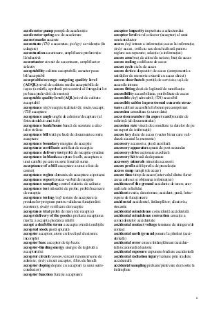 6
accelerator pump pompă de acceleraţie
accelerator spring arc de accelerare
accent marks accente
accentuate (TH) a accentua; (poligr) a evidenţia (în
culegere)
accentuation accentuare, amplificare preferenţia-
lă/selectivă
accentuator circuit de accentuare, amplificator
selectiv
acceptability calitate acceptabilă; caracter pasa-
bil/acceptabil
acceptable/average outgoing quality level
(AOQL) nivel de calitate medie acceptabilă de
ieşire (a mărfii, aprobată prin control al întregului lot
pe baza prelevării de mostre)
acceptable quality level (AQL) nivel de calitate
acceptabil
acceptance (inf) recepţie (calitativă); (mân) accept;
(TH) acceptare
acceptance angle unghi de admisie/de captare (al
fotocatodului unui tub)
acceptance bank/house bancă de scontare a efec-
telor străine
acceptance bill trată pe bază de documente contra
acceptare
acceptance boundary margine de accepţie
acceptance certificate certificat de recepţie
acceptance delivery test probă de recepţie-predare
acceptance in blank acceptare în alb, acceptare a
unei cambii pe care nu este înscrisă suma
acceptance of a bill acceptare a unui efect de
comerţ
acceptance region domeniu de acceptare a ipotezei
acceptance report proces-verbal de recepţie
acceptance sampling control statistic de calitate
acceptance test măsurări de probe; probă/încercare
de recepţie
acceptance testing (inf) testare de acceptare (a
produselor-program pentru validarea funcţionării
acestora); (mân) verificare de recepţie
acceptance trial probă de marş (de recepţie)
accept delivery of the goods a prelua/a recepţiona
marfa; a accepta predarea mărfii
accept a draft/the terms a accepta o trată/condiţiile
accepted stock pastă epurată
acceptor acceptor, atom cu învelişul electronic
incomplet
acceptor basc acceptor de tip bazic
acceptor-binding energy energie de legătură a
acceptorului
acceptor circuit (autom) circuit rezonant/serie de
admisie; (tele) circuit acceptor, filtru de bandă
acceptor doping dopare cu acceptori (a unui semi-
conductor)
acceptor function funcţie acceptoare
acceptor impurity impuritate a colectorului
acceptor level nivel colector (acceptor) al unui
semiconductor
access (inj) intrare a informaţiei; acces la informaţie;
(tele) acces, orificiu sau deschizătură pentru
reglare sau reparare; selecţie (a informaţiei)
access arm braţ de citire/de scriere; braţ de acces
access coding codificare de acces
access cycle ciclu de acces
access device dispozitiv de acces (componentă a
unităţilor de memorie externă cu acces direct)
access door/hatch portiţă de serviciu; uşă de
acces/de intrare
access fitting doză de legătură/de ramificaţie
accessibility accesibilitate, posibilitate de acces
accessible (inf) adresabil; (TH) accesibil
accessible cables in prestressed concrete struc-
tures cabluri accesibile în beton precomprimat
accession consultare (a unor date)
accession number (in aspect card) număr de
referinţă (al documentului)
accession rate viteză de consultare (a datelor de pe
un suport de informaţii)
access key cheie de acces (vector binar care vali-
dează accesul la memorie)
accessory accesoriu; piesă auxiliară
accessory apparatus aparat de post secundar
accessory drive acţionare auxiliară
accessory kit trusă de depanare
accessory minerals minerale accesorii
access prefix cifră/prefix de preselecţie
access ramp rampă (de acces)
access time timp de acces (intervalul dintre furni-
zarea adresei şi obţinerea informaţiei)
accidence of the ground accidente de teren; ano-
malii ale reliefului
accident avarie, deteriorare; accident; pană, între-
rupere de funcţionare
accidental accidental, întâmplător; aleatoriu,
stocastic
accidental coincidence coincidenţă accidentală
accidental coincidence correction corecţie a
coincidenţelor accidentale
accidental contact voltage tensiune de atingere/de
contact
accidental earth/ground punere la pământ (acci-
dentală)
accidental error eroare întâmplătoare/acciden-
tală/ocazională/aleatorie
accidental exposure expunere/iradiere accidentală
accidental radiation injury leziune prin iradiere
accidentală
accidental sampling preluare/prelevare de mostre la
întâmplare
 