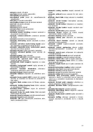 69
autogyro autogir; elicopter
auto-hoist elevator pentru automobile
auto-igniting autoaprindere
auto-ignition point punct de autoinflamare/de
autoaprindere
auto-jack cric pentru automobile
auto-landing system sistem de aterizare automat
autol red roşu autol (colorant)
autoiysis autoliză
auto-man automat-manual
automata theory teoria automatelor
automate a automatiza
automated master switching comutare automată a
programelor (la televizor)
automate volume-contractor compresor automat
de volum
automatic automat(ic); în mod automat
automatic abstracting analiză automată (a docu-
mentelor)
automatic activation road-crossing signals acţio-
nare automată a semnalelor la pasaje de nivel
automatic adjustable-stroke centre/center punch
punctator de centrare automat
automatic advance reglare automată a aprinderii
automatic advanced ignition avans automat de
aprindere
automatic aiming vizare automată
automatically operated cu comandă automată
automatically operated inlet valve (a.o.i.v.)
supapă de admisie automată
automatically timed magneto magnetou cu avans
automat
automatic background control reglaj automat al
luminozităţii/strălucirii
automatic backlash elimination eliminare/
compensare automată a cursei moarte
automatic balance balanţă automată
automatic balancer dispozitiv de echilibrare auto-
mată
automatic beam control (ABC) (circuit de) control
automat al curentului de fascicul (la camerele de
luat vederi)
automatic block system sistem de blocare automa-
tizat
automatic bobbin-changing loom război automat
cu schimbarea bobinelor
automatic-brake actuator organ de acţionare
pentru frână automată
automatic brake for goods trains frână automată
pentru trenuri de marfă
automatic branch exchange centrală automată anexă
automatic burette biuretă automată
automatic call apel automat/prin conectarea auto-
mată a modemului la linie
automatic casting machine maşină automată de
turnat
automatic cathead mosor automat (în ind. petro-
lieră)
automatic chuck lathe strung automat cu mandrină
universală
automatic circuit breaker întrerupător automat,
disjunctor (de protecţie)
automatic circuit-recloser disjunctor cu reanclan-
şare automată
automatic circular knitter maşină circulară auto-
mată de tricotat
automatic classification sortare automată
automatic cleaner suflător de scamă; maşină
automată de curăţat şi suflat scame
automatic cleaning curăţire automată
automatic closing gear dispozitiv de închidere
automată
automatic cloud chamber cameră cu detentă
automată (în fizica atomică)
automatic control reglare/comandă automată;
control automat
automatic control engineering tehnica reglării
automate/automatizării (comenzii şi reglării
automate)
automatic control gear echipament de reglare/de
comandă automată
automatic controlled missile proiectil autoghidat
automatic controller controler/regulator automat
automatic control valve ventil cu reglare automată
automatic cop-changing loom război cu schim-
barea automată a ţevii
automatic coupler head cap al cuplei automate (la
căi ferate)
automatic/automating coupling cuplare automată
automatic cross feed avans transversal automat
automatic currency monedă elastică
automatic cut-out întrerupător/disjunctor automat
automatic cutting-out deconectare automată
automatic data processing (ADP) prelucrare
automată a datelor (a informaţiei într-un sistem de
calcul sau a semnalelor recepţionate la destinaţie),
informatică
automatic decimal point computer calculator cu
aliniere automată a virgulei zecimale
automatic direction finder radiogoniometru auto-
mat
automatic disconnector secţionor automat
automatic dispatching device dispozitiv automat
de distribuire a sarcinii
automatic displacement control reglare automată a
debitului
automatic doffing efectuare automată a levatei;
scoatere automată a produsului de la o maşină
textilă
 
