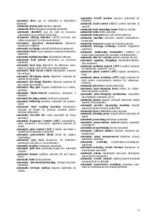 70
automatic door uşă cu închidere şi deschidere
automată
automatic dosing scale dozator automat
automatic drive acţionare/comandă automată
automatic duckbill cioc de raţă cu avansare
automată la scoc oscilant încărcător
automatic editing function (AEF) (circuite de)
editare automată (la videocasetofoane)
automatic elevation measurement măsurare
automată a înălţimii
automatic exchange centrală (telefonică) automată
auto(matic) feed avans automat; avansare/alimentare
automată
automatic feeding machine alimentator automat
automatic feed punch perforator cu avansare
automată
automatic feed stop dispozitiv de debreiere auto-
mată în dreptul cotei dorite (la maşini-unelte)
automatic field break switch întrerupător automat
de excitaţie
automatic fire-damp alarm dispozitiv automat de
alarmă de incendiu
automatic fire-damp detector detector automat de
gaz metan/de incendiu
automatic flap gate clapetă echilibrată (cu contra-
greutate)
automatic flight-control conducere automată a
zborului
automatic focusing action focalizare automată
automatic following urmărire automată (în radiolo-
caţie)
automatic food vending machine distribuitor
automat de bunuri de consum; automat pentru
produse alimentare
automatic free-fall bit sculă automată de foraj
percutant
automatic frequency control (AFC) comandă/re-
glare automată a frecvenţei; regulator automat de
acord
automatic gain control (AGC) reglare automată a
amplificării/câştigului/volumului
automatic gain-control diode diodă de reglare
(antifeding)
automatic gate lock dispozitiv de închidere
automată a uşii (de ex. la ascensoare)
automatic gearbox transmisie automată
automatic grid bias polarizare/negativare automată
de grilă
automatic hanger agăţător automat (în ind. petro-
lieră)
automatic hoist troliu automat
automatic interlock/interlocking blocare/zăvorâre
automată
automatic let-back motion mişcare automată de
slăbire
automatic let-off motion mişcare automată de
eliberare
automatic load control (ALC) control automat al
sarcinii
automatic load sustaining brake frână cu clichet
automatic loom război automat
automatic loom pirn ţeava de război automat
automatic machine automat; maşină automată/au-
tomatizată
automatic measurer aparat de măsurat automat
automatic message exchange centrală telegrafică
automată
automatic numbering transmitter emiţător cu
numerotare automată (de exemplu a telegramelor)
automatic oiler for watches picător automat de ulei
automatic opening (tripping) deschidere/declan-
şare automată
automatic pedestal control (APC) control automat
al impulsului „pedestal" (în tv)
automatic phase control (APC) reglare automată a
fazei
automatic phase tracking (APT) reglaj automat de
fază pentru sincronizarea pistelor (la videocase-
tofoane)
automatic pile driver sonetă automată
automatic pirn-changing loom război cu schim-
barea automată a canetei
automatic pirn-changing mechanism mecanism
de schimbare automată a ţevii
automatic platen maşină verticală automată; tighel
automat (în poligrafie)
automatic powder measuring machine maşină
automată pentru dozarea pulberilor
automatic power traverse avans automat
automatic printing press maşină plană automată de
tipărit
automatic processing prelucrare automată
automatic program(me) control reglare automată
cu program
automatic proportioning dozare automată
automatic radiator shutter jaluzele automate ale
radiatorului
automatic range measurement măsurare (citire)
automată a distanţei
automatic reclosing reînchidere/reanclanşare
automată
automatic-reclosing circuit breaker disjunctor cu
reanclanşare automată
automatic release declanşator auto,mat; declanşare
automată (în fotografie)
automatic remote control reglare/control/comandă
automat(ă) de la distanţă
automatic reperforator switching comutare auto-
mată cu retransmisie prin bandă perforată
 