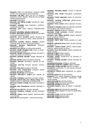 71
automatic reset (el) reanclanşare automată rapidă
(RAR); (inf) retur/rapel/revenire automat(â)
automatic roll fîlter filtru (de aer) cu derulare
automată a benzii filtrante, filtru (de aer) cu bandă
filtrantă rulând automat
automatics automatică
automatic sack filling weigher automat de cântă-
rire şi însăcuire
automatic sampling luare automată a probelor;
eşantionare automată
automatic scale cântar automat; balanţă/basculă
automată
automatic scheduling with time integrated
re-source allocation (ASTRA) planificare automată
cu alocarea resurselor în timp
automatic screw machine maşină automată de
filetat; strung automat de filetat; strung automat de
şuruburi
automatic seamless hosiery machine maşină
automată pentru tricotat ciorapi fără cusătură
automatic sequence manufactura fabricaţie
automatizată în serie
automatic servo-device servomecanism automat
automatic shuttle-changing loom război cu schim-
barea automată a suveicii
automatic spindle retraction retragere automată a
axului port-piatră (la rectificare)
automatic spinning machine maşină automată de
filat
automatic spooler maşină de bobinat automată
automatic spreader alimentator automat (în ind.
textilă)
automatic start-up demaraj automat; pornire
automată
automatic stock feed alimentare automată
automatic stop arrangement mecanism pentru
decuplare automată a avansului
automatic stop device zăvor automat
automatic subscriber's station post automat de
abonat
automatic switchgear aparataj de comutare automat
automatic switch with. zero voltage reiease între-
rupător automat cu declanşare la tensiune nulă
automatic tandem working funcţionare automată în
tandem
automatic tape transmission emisiune automată cu
bandă
automatic tare unit bloc de tarare automată
automatic telephone exchange centrală telefonică
automată
automatic testing control automat; încercare/verifi-
care automată
automatic test set dispozitiv automat de încercare
automatic threading shuttle suveică cu înşirare
automată
automatic time switch întrerupător cronometric
automat
automatic towing apparatus aparat de remorcare
automată
automatic tracking (following) ghidare/repera-
re/urmărire automată
automatic train control control automat al trenu-
rilor
automatic translation traducere automată (efectuată
prin program, între limbaje naturale)
automatic tripping declanşare automată
automatic trunk exchange centrală telefonică
automată interurbană
automatic tube filling machine maşină automată
pentru umplerea tuburilor
automatic tuning acord automat
automatic turret lathe strung automat (cu cap)
revolver
automatic underpick loom război de ţesut automat
cu bătaie j os
automatic volume-control (AVC) volum-control
automat; reglaj automat de volum
automatic warp stop motion mişcare automată de
oprire a urzelii
automatic weigher cântar automat
automatic welding sudare automată
automatic winder maşină/troliu de extracţie cu
comandă automată
automatic winding machine maşină automată de
bobinat
automating balancing echilibrare automată
automating/automatic coupling cuplare automată
automating welding machine automat de sudură
automation automatizare (a unor operaţii manuale
sau intelectuale)
automation control gear echipament de reglare
automată
automation plan plan de automatizare
automaton (inf) model matematic abstract folosit
pentru studierea prelucrării informaţiei; (TH)
sistem automat
autometamorphism autometamorfism
automobile body caroserie de automobil
automobile gasoline benzină auto
automobile laundry staţie de spălare a automobi-
lelor
automobile plant fabrică/uzină de automobile
automobile racer alergător la curse de automobile;
automobilist
automobile racing cursă de automobile
automobile trailer remorcă (auto)
automobile wag(g)on autocamion
 