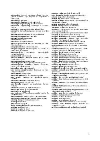 72
automonitor (autom) autosupraveghetor, suprave-
ghetor automat; (inf) program de înregistrare a
operaţiilor
automorphic automorf
automorphic function funcţie automorfă
automorphism group grup de automorfisme
automotive engineering construcţie a automo-
bilelor
automotive excavator excavator autopropulsat
automotive fuel carburant pentru motoare cu ardere
internă
automotive industry industrie a automobilelor
automotive transport transport auto
automotive truck autocamion
autonomous autonom
auto-oiled cu ungere automată
autopilot (unit) pilot automat, regulator de zbor;
bloc de pilotare
autopolymerization autopolimerizare
autopressuregram autoradiografie ca rezultat al
unei reacţii de presiune
autoprojectivity reprezentare autoproiectivă;
autoproiectivitate
autoprotolysis autoprotoliză
autopunch-impact hardness tester aparat pentru
încercarea durităţii
autoracemization autoracemizare
autoradiograph autoradiografie; autoradiogramă
autoradiograph technique tehnică autoradio-
grafică (în cromatografie)
autoradiography autoradiografie
auto-reclose circuit-breaker disjunctor cu rean-
clanşare automată
autoreduction autoreducere
autorepair shop atelier de reparat automobile
auto-repeater generator al semnalului repetor
automat
auto self-excitation autoexcitaţie directă
auto-shuttle suveică de automat
auto-threader dispozitiv de autoînşirare (în ind.
textilă)
autotimer ceasornic cu contacte automate
autotitrator aparat de titrare automată
auto track car autodrezină
auto tracking (ATR) reglare automată a pistelor (la
magnetofoane)
autotransformer trap priză de autotransformator
auto-triggered mode mod/regim de autodeclanşare
auto trip decuplare/debreiere automată
autotrophic autotrof
auto-truck autocamion
(auto) truck scale basculă pentru camioane
autotune acord automat
autotype imagine cu raster
autotypy similigravură; autotipie
auto-tyre casing anvelopă de automobil
autovulcanizing stock amestec autovulcanizant
autumn crop cultură de toamnă
autumn equinox echinocţiu de toamnă
autumn overturn schimbare de toamnă a stratifica-
ţiei termice în lacuri
autumn ploughing arătură de toamnă
autumn sowing semănături de toamnă
Auversian facies facies auversian
auxiliaries produse ajutătoare; servicii interne (ale
unei centrale electrice)
auxiliary accumulator registru/acumulator auxiliar
auxiliary adit galerie auxiliară de coastă
auxiliary air intake admisie de aer suplimentar
auxiliary apparatus (autom, mas) dispozitiv
auxiliar; (tele) aparat de post secundar
auxiliary attachment dispozitiv/aparat auxiliar
auxiliary bond legătură cu valenţe secundare
auxiliary cams came de margine la maşini de
tricotat
auxiliary carrier (cstr) grindă auxiliară; suport
auxiliar; (tele) (undă) purtătoare auxiliară
auxiliary circuit circuit ajutător/auxiliar
auxiliary clock ceasornic secundar
auxiliary compass busolă comandată
auxiliary connecting-rod bielă secundară; bieletă
auxiliary control surface suprafaţă de compensare
auxiliary dam batardou auxiliar; baraj provizoriu;
dig auxiliar la execuţia unui baraj
auxiliary department serviciu auxiliar
auxiliary drain canal/drenaj auxiliar
auxiliary electrode electrod de comparaţie/auxiliar
auxiliary embankment batardou auxiliar; baraj
provizoriu
auxiliary/emergency exchange centrală telefonică
ajutătoare/secundară
auxiliary fân ventilator auxiliar (aeraj parţial)
auxiliary force (mân) personal auxiliar; (mec) forţă
auxiliară
auxiliary frequency frecvenţă auxiliară/subpurtă-
toare
auxiliary fuel tank rezervor de combustibil auxi-
liar/de rezervă
auxiliary furnace for finishing glassware cuptor
de uscare (pentru sticlărie)
auxiliary hoist elevator auxiliar (la furnale)
auxiliary implement dispozitiv auxiliar
auxiliary jack jac de rezervă
auxiliary jet jiclor auxiliar
auxiliary level suborizontîn mină
auxiliary lifter platină secundară (în ind.textilă)
auxiliary loom motions mişcări auxiliare ale
războiului de ţesut
auxiliary machine maşină auxiliară/suplimentară
 