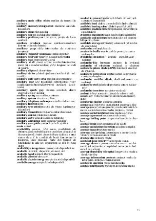 73
auxiliary main office oficiu auxiliar de tranzit (în
telefonie)
auxiliary memory/storage/store memorie secunda-
ră/auxiliară
auxiliary plane plan auxiliar
auxiliary pole pol auxiliar/de comutaţie
auxiliary position punct de ajutor; poziţie de lucru
auxiliară
auxiliary products produse ajutătoare/auxiliare
(într-un proces de finisare)
auxiliary prop stâlp intermediar de susţinere
(proptea)
auxiliary (repeater) compass compas repetitor
auxiliary reservoir rezervor auxiliar/suplimentar
auxiliary road drum lateral/vicinal
auxiliary shaft (mas) arbore auxiliar/intermediar;
(min) puţ secundar/auxiliar; (tele) lungime de undă
de rezervă
auxiliary ship navă de servitute
auxiliary sinker platină ajutătoare/auxiliară (în ind.
textilă)
auxiliary slide valve sertar auxiliar/de expansiune
auxiliary spar (av) traversină; semitraversă; (cstr)
coadă/pârghie/bară/riglă/traversă auxiliară (ajută-
toare)
auxiliary spark gap distanţa auxiliară dintre
electrozi; eclator auxiliar
auxiliary spring arc auxiliar; contraarc
auxiliary systems circuite auxiliare
auxiliary telephone exchange centrală subdirectoare
auxiliary theorem lemă
auxiliary transmission cutie de viteze suplimenta-
ră/auxiliară
auxiliary transmitter emiţător auxiliar/de rezervă
auxiliary valence valenţă secundară
auxiliary valve vană de avarie/de reparaţie
auxiliary ventilation aeraj secundar (auxiliar)
auxiliary yarn guide conducător de fir ajutător
auxin auxină
availability (autom, tele) acces, posibilitate de
obţinere; (inf) probabilitate ca un sistem de calcul să
fie operaţional; (mân) disponibilitate (calitate a unui
sistem de a fi în condiţii de bună funcţionare la
începerea unei misiuni; parte din timpul de
funcţionare în care un echipament se află în bună
stare)
availability storage/store memorie de disponibilitate
available utilizabil; disponibil; existent; util
available bond legătură liberă/disponibilă
available chlorine clor activ
available electric energy energie electrică disponibilă
available energy energie liberă/disponibilă
available ground water apă liberă din sol; apă
subterană extractibilă
available head cădere disponibilă (în hidrotehnică)
available heating value căldură specifică utilă
available machine time timp-maşină disponibil (la
calculatoare)
available phosphoric acid acid fosforic asimilabil
available soil moisture umiditate din sol disponi-
bilă pentru plante
available storage (of water) volum util (al lacului
de acumulare)
avalanche avalanşă; lavină
avalanche baffie works zid de protecţie contra
avalanşelor
avalanche ionization ionizare cumulativă/în
avalanşă
avalanche-like increase creştere în avalanşă
avalanche of electrons avalanşă de electroni
avalanche photo diode (APD) fotodiodă cu efect
de avalanşă
avalanche protection works lucrări de protecţie
contra avalanşelor
avalanche rectifier diode diodă redresoare cu
avalanşă
avalanche roof galerie de protecţie contra avalan-
şelor
avalanche transistor tranzistor-avalanşă
avalent (chim) zerovalent; (mai) de valoare nulă
avast stop! volta! (comenzi de manevră în navi-
gaţie)
aventurine glazing glazură aventurin
avenue cale, bulevard; drum plantat cu copaci; alee
average (av.) (valoare) medie; medie aritmetică//a
media, a calcula media//mediu, mijlociu, mediat
average aerial height înălţime medie a antenei
average agreement compromis de avarie
average boiling point temperatură medie de fier-
bere
average bond înscris pentru caz de avarii
average calculating operation calculare a mediei
average capacity putere medie
average cost pricing determinare a preţurilor de
vânzare pe baza costurilor medii
average dip înclinare medie
averaged local velocity viteză medie locală
average down a provoca o reducere a cursului
mediu (al acţiunilor, cumpărând noi acţiuni când
cursul este scăzut)
average durability of capital longevitate medie a
fondurilor fixe
average information content conţinut mediu de
informaţie, entropie informaţională
average in question medie necunoscută
average-length carry transport de lungime medie
 