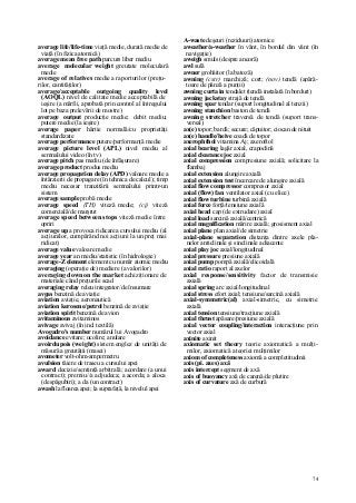 74
average life/life-time viaţă medie, durată medie de
viaţă (în fizica atomică)
average mean free path parcurs liber mediu
average molecular weight greutate moleculară
medie
average of relatives medie a raporturilor (preţu-
rilor, cantităţilor)
average/acceptable outgoing quality level
(AOQL) nivel de calitate medie acceptabilă de
ieşire (a mărfii, aprobată prin control al întregului
lot pe baza prelevării de mostre)
average output producţie medie; debit mediu;
putere medie (la ieşire)
average paper hârtie normală/cu proprietăţi
standardizate
average performance putere/performanţă medie
average picture level (APL) nivel mediu al
semnalului video (în tv)
average pitch pas mediu (de înfăşurare)
average product produs mediu
average propagation delay (APD) valoare medie a
întârzierii de propagare (în tehnica de calcul); timp
mediu necesar tranzitării semnalului printr-un
sistem
average sample probă medie
average speed (TH) viteză medie; (cj) viteză
comercială/de marşrut
average speed between stops viteză medie între
opriri
average up a provoca ridicarea cursului mediu (al
acţiunilor, cumpărând noi acţiuni la un preţ mai
ridicat)
average value valoare medie
average year an mediu/statistic (în hidrologie)
average-Z element element cu număr atomic mediu
averaging (operaţie de) mediere (a valorilor)
averaging down on the market achiziţionare de
materiale când preţurile scad
averaging relay releu integrator/de însumare
avgas benzină de aviaţie
aviation aviaţie, aeronautică
aviation kerosene/petrol benzină de aviaţie
aviation spirit benzină de avion
avitaminous avitaminos
avivage avivaj (în ind. textilă)
Avogadro's number numărul lui Avogadro
avoidance evitare; ocolire; anulare
avoirdupois (weight) sistem englez de unităţi de
măsură a greutăţii (masei)
avometer volt-ohm-ampermetru
avulsion tăiere de traseu a cursului apei
award decizie/sentinţă arbitrală; acordare (a unui
contract); premiu//a adjudeca; a acorda; a aloca
(despăgubiri); a da (un contract)
awash la floarea apei; la suprafaţă, la nivelul apei
A-waste deşeuri (reziduuri) atomice
aweather/a-weather în vânt, în bordul din vânt (în
navigaţie)
aweigh smuls (despre ancoră)
awl sulă
awner grohăitor (la batoză)
awning (cstr) marchiză; cort; (nov) tendă (apără-
toare de pânză a punţii)
awning curta in tendalet (tendă instalată în borduri)
awning jackstay strajă de tendă
awning spar tendar (suport longitudinal al tenzii)
awning stanchion baston de tendă
awning stretcher traversă de tendă (suport trans-
versal)
ax(e) topor; bardă; secure; căpuitor; ciocan de nituit
ax(e) handle/heive coadă de topor
axerophthol vitamina Aj; axeroftol
axial bearing lagăr axial, crapodină
axial clearance joc axial
axial compression compresiune axială; solicitare la
flambaj
axial extension alungire axială
axial extension test încercare de alungire axială
axial flow compressor compresor axial
axial (flow) fan ventilator axial (cu elice)
axial flow turbine turbină axială
axial force forţă/tensiune axială
axial head cap (de extrudare) axial
axial load sarcină axială/centrică
axial magnification mărire axială; grosisment axial
axial plane plan axial/de simetrie
axial-plane separation distanţa dintre axele pla-
nelor anticlinale şi sinclinale adiacente
axial play joc axial/longitudinal
axial pressure presiune axială
axial pump pompă axială/elicoidală
axial ratio raport al axelor
axial response/sensitivity factor de transmisie
axială
axial spring arc axial/longitudinal
axial stress efort axial; tensiune/sarcină axială
axial-symmetric(al) axial-simetric, cu simetrie
axială
axial tension tensiune/tracţiune axială
axial thrust apăsare/presiune axială
axial vector coupling/interaction interacţiune prin
vector axial
axinite axinit
axiomatic set theory teorie axiomatică a mulţi-
milor, axiomatică a teoriei mulţimilor
axiom of completeness axiomă a completitudinii
axis (pi. axes) axă
axis intercept segment de axă
axis of buoyancy axă de carenă/de plutire
axis of curvature axă de curbură
 
