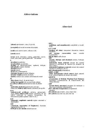 77
Abbreviations
Abrevieri
(about) aproximativ, circa, în jur de;
(accepted) universal recunoscut/acceptat;
(acid) acid; (active) activ, eficace; real;
(anode) anod;
(area) areal, domeniu, spaţiu, suprafaţă, sector,
zonă; (atto) atto, prefix pentru IO'18
din unitate
A
(academy) academie;
(acceleration) acceleraţie;
(acting) în funcţie/activitate; supleant, delegat;
(advanced) avansat, înaintat;
(alcohol) alcool;
(anode) anod;
(area) arie (matematică);
(Atlantic Ocean) Oceanul Atlantic;
(atomic weight) greutate atomică;
(audio) semnal care conţine informaţia de sunet
Al
(first class) clasa I, de primă clasă;
(of the best quality) de cea mai bună calitate
a.a. (always afloat) permanent în stare de plutire
AA
(activation analysis) analiză prin activare;
(AA (size) battery/cell) baterie (electrică) de tip R6
AAA
(anti-aircraft artillery) artilerie antiaeriană;
AAA (size) battery/cell) baterie (electrică) de tip
LRO3 (utilizată la aparate fotografice, Ia
telecomenzi pentru aparate video/tv etc.)
AAC
(automatic amplitude control) reglare automată a
amplitudinii
AAE
(American Association of Engineers) Asociaţia
inginerilor din S.U.A.
AAM(air-to-air missile) rachetă aer-aer
A&A
(additions and amendments) completări şi modi-
ficări
a.a.r.,AAR
(against all risks) (asigurare) împotriva tuturor
riscurilor;
(all average recoverable) toate avariile
recuperabile
AB (air blast) suflu de aer
ABC
(atomic, biologic and chemical) atomic, biologic
şi chimic;
(automatic beam control) (circuit de) control
automat al curentului de fascicul (la camerele de
luat vederi);
(automatic brightness control) (circuit de) control
automat al strălucirii (în tv)
abd. (abandon(ed)) abandon(at)
ABDC, AODC
(after bottom/outer dead centre) după punctul
mort inferior/depărtat de camera de ardere
ABMTM
(Association of British Machine-Tool Makers)
Societatea constructorilor de maşini-unelte din
Marea Britanie
ABP
(actual block processor) program de traducere a
unor cereri adresate calculatorului
abs.t. (absolute temperature) temperatură
absolută
abt. (about) aproximativ, circa; înjur (de)
abv. (above) (ca) mai sus, (de) mai sus
 