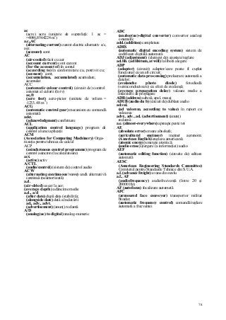 78
ac
(acre) acru (unitate de suprafaţă: l ac =
=4046,8564224 m2
)
a.c,,AC
(alternating current) curent electric alternativ a/c,
ace.
(account) cont
AC
(air-cooled) răcit cu aer
(account current) cont curent
(for the account of) în contul
(according to) în conformitate cu, potrivit cu;
(account) cont;
(accumulation, accumulated) acumulare,
acumulat
ACC
(automatic colour control) (circuit de) control
automat al culorii (în tv)
ac,ft
(acre foot) acru-picior (unitate de volum =
-l233,48 m3
)
ACG
(automatic control gear) mecanism cu comandă
automată
ackt.
(acknowledgment) confirmare
ACL
(application control language) program de
control al unei aplicaţii
ACM
(Association for Computing Machinery) Orga-
nizaţia pentru tehnica de calcul
ACP
(asinchronous control programme) program de
control asincron (la calculatoare)
act.
(active) activ
A/CTL
(audio/control) (sistem de) control audio
ACW
(alternating continuous vave) undă alternativă
continuă (neamortizată)
a.d.
(air-dried) uscat la aer;
(average depth) adâncime medie
a.d., a/d
(after date) după data (stabilită);
(alongside date) dată a încărcării
ad., adv., advt.
(advertisement) (anunţ) reclamă
A/D
(analog(ue) to digital) analog-numeric
ADC
(analog(ue)-digital converter) convertor analogi
c-numeric
add. (addition) completare
ADES
(automatic digital encoding system) sistem de
codificare digitală automată
ADJ (adjustment) (element de) ajustare/reglare
ad. lib. (ad libitum, at will) la liberă alegere
ADP
(adapter) (circuit) adaptor/care poate fi cuplat
funcţional cu un alt circuit;
(automatic data pro-cessing) prelucrare automată a
datelor;
(avalanche photo diode) fotodiodă
(semiconductoare) cu efect de avalanşă;
(average propagation delay) valoare medie a
întârzierii de propagare
ADR (address) adresă, apel, mesaj
ADUB (audio du b) (circuit de) dublare audio
ad.val.
(ad valorem, according to value) în raport cu
valoarea
advt., adv., ad. (advertisement) (anunţ)
reclamă
a.e. (almost-everywhere) aproape peste tot
AE
(absolute error) eroare absolută;
(agricultural engineer) inginer agronom;
(American English) engleza americană;
(atomic energy) energie atomică;
(audio erase) ştergere (a informaţiei) audio
AEF
(automatic editing function) (circuite de) editare
automată
AESC
(American Engineering Standards Committee)
Comitetul pentru Standarde Tehnice din S.U.A.
a.f. (advance freight) avans din navlu
a.f., AF
(audiofrequency) audiofrecvenţă (între 20 şi
20000 Hz)
AF (autofocus) focalizare automată
AFC
(armoured face conveyor) transportor militar
blindat;
(automatic frequency control) comandă/reglare
automată a frecvenţei
 