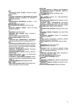 79
AFD
(accelerated freeze drying) liofilizare/criodesi-
care accelerată
AFIPS
(American Federation of Information Processing
Societies) Federaţia societăţilor de prelucrare a
informaţiei din S.U.A.
AFM
(audiofrequency modulation) modulare a frec-
venţelor audio
afsd. (aforesaid) sus-menţionat
AFT (automatic fine tuning) acord fin automat
AFV
(armoured fighting vehicle) vehicul de luptă
blindat, car blindat
«g-
(agriculture) agricultură AGC
(automatic gain control) reglare automată a
amplificării agcy.
(agency) agenţie, reprezentanţă AGM
(air-to-ground missile) rachetă aer-sol
AGMA
(American Gear Manufacturers Association)
Asociaţia producătorilor de roţi dinţate din S.U.A.
AGR
(advanced gas-cooled reactor) model avansat de
reactor nuclear (prezentând o densitate de putere
mai mare), răcit cu gaz, folosind drept combustibil
uraniul uşor îmbogăţit AGS
(American Geographical Society) Societatea
Americană de Geografie AGV
(automatic guided vehicle) vehicul cu ghidare
automată Ahm
(ampere-hour-meter) contor de amperore/de
cantitate de electricitate AHPL
(a hardware programming language) limbaj
evoluat de programare a echipamentului de calcul
AHPL AI
(artificial intelligence) inteligenţă artificială
AIDC, ATDC
(after inner/top dead centre) după punctul mort
superior/apropiat de camera de ardere
AIM & ME
(American Institute of Mining and Metallurgi-
cal Engineers) Institutul inginerilor minieri şi
metalurgişti din S.U.A.
A-IN (audioinput) intrare de audiofrecvenţă
al. (alcohol) alcool
AL
(after loading) încărcat (la videocasetofoane);
(altimeter) altimetru
ALC
(automatic level control) control automat al nive-
lului (semnalului);
(automatic light com-pensation) compensare
automată a luminii (la camera de luat vederi);
(automatic load control) reglare automată a sarcinii
Al-Cu (alco) cupal, bimetal cupru-aluminiu
ALD
(automated logic diagram) diagramă logică auto-
mată
ALF
(absorption limiting frequency) frecvenţă limită
de absorbţie
ALGOL
(algorithmic language) limbaj de programare
algoritmic (ALGOL)
ALM
(alarm) alarmă, semnalizare a depăşirii limitelor
normale de variaţie a unei mărimi
AI,Ni,Co (alnico) aliaj de aluminiu, nichel şi cobalt;
alnico
alt.
(alternation) alternare, succesiune;
(altitude) înălţime, altitudine
Alt.
(alternate) tastă de alternare (folosită pentru
generarea de noi comenzi în combinaţie cu alte
taste, la calculatoare personale)
ALU
(arithmetic and logic unit) unitate aritmetică şi
logică (a unui sistem de calcul)
a.m. (ante meridiem) înainte de amiază
a/m,A/M (above-mentioned) mai sus
menţionat
AM
(amplitude modulation) modulaţie de amplitudine
Am.Chem.Soc.
(American Chemical Society) Societatea ameri-
cană de chimie
AMM (anti-missile missile) rachetă anti-rachetă
 