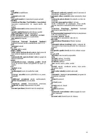 80
AMP
(amplifier) amplificator
amt.
(amount) sumă, total
AMT
(air mail transfer) virament prin poşta aeriană
AMTBA
(American Machine-Tool Builders Association)
Asociaţia constructorilor de maşini-unelte din
S.U.A.
a.m.u.
(atomic mass unit) unitate atomică de masă
AMV
(astable multivibrator) multivibrator astabil
ann. (annealed) recopt (în metalurgie)
ANRS (automatic noise reduction system)
sistem automat de reducere a zgomotului
ans. (answer) răspuns
ANSI
(American National Standards Institute)
Institutul naţional pentru standardizare din S.U.A.
ANT
(antenna) antenă
a/o, A/O
(account of) în contul
AODC, ABDC
(after outer/bottom dead centre) după punctul
mort inferior/depărtat de camera de ardere
a.o.i.v.
(automatically operated iniet valve) supapă de
admisie automată
AOQL
(acceptable/average outgoing quality level)
nivel de calitate medie acceptabilă de ieşire (a
mărfii)
a/or
(and/or) şi/sau
A-OUT
(audiooutput) ieşire de audiofrecvenţă
a.p.
(average payable) avarie plătibilă/ce se poate
despăgubi
a/p
(additional premium) primă suplimentară;
(advice of payment) aviz de plată
AP
(American patent) brevet/patent american;
(authority to pay) împuternicire de plată
A/P
(account purchase) factură/cont de cumpărare
APC
(automatic pedestal control) control automat al
impulsului ,,pedestal" (în tv);
(automatic phase control) reglare automată a fazei
APD
(avalanche photo diode) fotodiodă cu efect de
avalanşă;
(average propagation delay) valoare
medie a întârzierii de propagare; timp mediu
necesar tranzitării semnalului printr-un sistem
API
(American Petroleum Institute) Institutul
american al petrolului (S.U.A.)
APL
(a programming language) limbaj de programare
APL (în informatică);
(average picture level)
nivel mediu al semnalului video (în tv)
APLCHN
(Appalachian Mountains) Munţii Apalaşi
APT
(automatic phase tracking) reglaj automat de
fază pentru sincronizarea pistelor (la videocase-
tofoane)
AQL
(acceptable quality level) nivel de calitate accep-
tabil
a.r.,a/r,A/R
(all risks) toate riscurile asigurabile
arch.
(archaic) arhaic, învechit;
(archery) tragere cu arcul;
(architect) arhitect
Arct. (arctic) arctic, polar, nordic
ari.
(aerial) antenă; conductor aerian, reţea aeria-
nă//aerian, eteric
ARM
(anti-radar missile) rachetă anti-radar
ARP
(automatic recovery programme) program de
recuperare automată
arpt.
(airport) aeroport
arr.
(arrival) sosire
art.
(article) articol, clauză
art., arty.
(artillery) artilerie
ARV
(automatic recirculation valve) supapă de recir-
culare automată
A/S
(account sale) factură/cont de vânzare
 