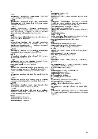 81
ASA
(American Standards Association) Asociaţia
Americană pentru Standardizare
ASCII
(American Standard Code for Information
Interchange) Cod standardizat în S.U.A. pentru
schimbul de informaţii
ASDIC
(Allied Submarine Detection Investigation
Committee) Comitetul pentru detecţie submarină
prin ultrasunete; denumire a unui echipament
pentru detecţie submarină (prin ultrasunete)
ASID
(address space identifier) grup de identificare a
gamei de adrese disponibile
ASM '
(American Society for Metals) Asociaţia
ştiinţifică pentru metale şi materiale din S.U.A.;
(audio-servo-mechanon) audio-servo-control
mecanic (la videocasetofoane)
ASME
(American Society of Mechanical Engineers)
Asociaţia inginerilor mecanici din S.U.A.
ASPT
(American standard pipe thread) filet pentru
ţevi standardizat în S.U.A.
ASQC
(American Society for Quality Control) Socie-
tatea americană pentru controlul calităţii
assn. (association) asociaţie; asociere
ASSPT
(American standard straight pipe thread) filet
normal cilindric pentru ţevi standardizat în S.U.A.
ASS'Y (assembly) ansamblu; saşiu al unui aparat
ĂST
(American standard thread) filet standardizat în
S.U.A.
ASTM
(American Society for Testing and Materials)
Asociaţia pentru încercări şi materiale din S.U.A.
ASTPT
(American standard taper pipe thread) filet
conic pentru ţevi standardizat în S.U.A.
ASTRA
(automatic scheduling vith time integrated re-
source allocation) planificare automată cu
alocarea resurselor în timp
astron.
(astronomer) astronom;
(astronomical) astronomic;
(astronomy) astronomie
at.
(atmosphere) atmosferă;
(atomic) atomic;
(attor-ney) avocat; avocat apărător; împuternicit,
mandatar
AT
(advanced technology) tehnologie avansată
(codificare pentru anumite tipuri de calculatoare
personale, de exemplu IBM-PC-AT 486);
(air temperature) temperatura aerului;
(air-tight) ermetic, etanş la aer;
(American Terms) condiţii de livrare americane
(S.U.A.);
(anti-tank) antitanc
ATDC, AIDC
(after top/inner dead centre) după punctul mort
superior/apropiat de camera de ardere
at.m. (atomic mass) masă atomică, masă
izotopică
ATR
(audio tape recorder) magnetofon;
(auto track-ing) reglare automată a pistelor
a.t.s. (a time saved) tot timpul economisit
att, atty.
(attorney) avocat; avocat apărător; împuternicit,
mandatar
ATT (attenuator) (circuit) atenuator
attn., Attn. (attention) atenţie; în
atenţia
atty., att.
(attorney) avocat; avocat apărător; împuternicit,
mandatar
AU
(astronomical unit) unitate astronomică (unitate
de lungime - 149597,87. l O6
m)
AUD (audio) (semnal) audio
auto.
(automatic) automatic, în mod automat;
(automobile) automobil;
(automotive) de automobil
AUX (auxiliary) auxiliar
av. (average) (valoare) medie
AV
(acid value) cifră/indice de aciditate;
(actual velocity) viteză reală;
(audio-video) (tehnologie) audio-vizual(ă)
Av., Ave.
(avenue) cale, bulevard (plantat cu pomi); alee;
drum
AVE
(ad valorem equivalent) echivalent în conformitate
cu valoarea, raport între taxă şi valoarea articolului
importat
 