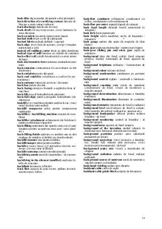 84
back dike dig secundar (în spatele celui principal)
back direction of a rectifying contact direcţie de
blocare a unui contact redresor
back discharge descărcare inversă
back draft (îermo) tiraj invers; (text) laminare în
zona din spate
back eccentric excentric pentru mers înapoi
backed cloth tricot cu fir de căptuşeală
backed fabric ţesătură dublată / caşerată
back edge (met) faţă de aşezare; (poligr) imagine
posterioară a colii
backed off (milling) cutter freză cu dinţi detalonaţi
backed type of mill laminor cu cilindri de susţinere
back-effect cell celulă fotoelectrică cu strat intern
de baraj
back electromotive force tensiune contraelectromo-
toare
back emission contraemisie (la un redresor cu tub
electronic)
back end plate perete din spate
back end volatility volatilitate a cozilor (în pe-
trochimie)
back entrance intrare de serviciu / din spate
back face perete din dos
back facing strunjire frontală a capătului tăiat al
unei bare
back făli prag al holendrului de măcinare
back-fall slope pantă a pragului holendrului (de
măcinare)
backfill (cstr) rambleu; pământ umplut la loc; (mei)
metal încărcat prin sudură
backfill compactor utilaj pentru compactarea
rambleelor
backfiller; backfilling machine maşină de ram-
bleiat
backfiller attachment echipament (de buldozer)
pentru rambleierea tranşeelor
back-filling umplutură din spatele unui zid, al unei
fundaţii (pentru acoperirea unui şanţ / unei găuri
etc.)
back-filling finish apretare cu amidon sau cu alte
produse de umplere şi întărire pe dosul ţesăturii
backfill rammer mai pentru ramblee
backfill tamper pilon pentru ramblee
backfire (auto) rateu; (el) aprindere inversă; arc
invers; (termo) retur al flăcării
backfire antenna antenă retrodirecţională
backfiring anode anod de reaprindere / de reamor-
sare
backfiring in the silencer (muffler) explozie în
toba de evacuare
backflash întoarcere a flăcării
back flow curgere în sens invers; spălare inversă;
curent invers; reflux
back-flow condenser refrigerent/ condensator cu
reflux; condensator cu/în contracurent
back-flow preventer supapă/clapetă de reţinere
back focal length distanţă focală posterioară (a
imaginii)
back fork furcă posterioară
back freight navlu neachitat; navlu de înapoiere /
întoarcere *
back gauge opritor din spate (la maşinile de tăiat
hârtie)
back gear angrenaj intermediar / pentru mers înapoi
back-gear sliding pin and stern gear cuplă de
antrenare
background plan din fund; culisă; fond; mişcare
proprie; fundal; luminanţă de fond; zgomot de
fond
background brightness strălucire / luminozitate de
fond
background colour culoare de fond
background condensation condensare pe germeni
străini
background control reglare / comandă a luminozi-
tăţii
background counting rate viteză de numărare
condiţionată de fond; viteză de numărare a
mişcării proprii
background determination determinare a fondului
(radiaţiei)
back(ground) illumination iluminare în contralu-
mină
background intensity intensitate de fond (a radiaţiei)
background level nivel/valoare de fond (a emana-
ţiilor naturale din subsol: radioactive, gazoase etc.)
background loudspeaker difuzor pentru redarea
fondului / de fond
background monitoring control al fondului / al
mişcării proprii
background noise zgomot de fond/ propriu
background of the invention stadiul tehnicii în
domeniul care formează obiectul unei invenţii
background partition partiţie serie (destinată
prelucrării pe loturi)
background projection (foto) proiecţie a fundalu-
lui; fundal fals obţinut prin proiecţie; (tele)
proiecţie prin transparenţă / de fond
background puise rate viteză a impulsului de
stingere
background radiation radiaţie de fond; radiaţie
ambiantă
background source of neutrons sursă de neutroni a
mişcării proprii (a fondului)
back-hand welding sudare spre dreapta
backhaul cable cablu de capăt
backhaul cable guide block scripete de întoarcere
 