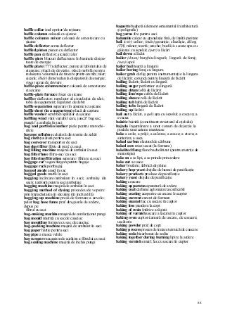 88
baffle collar inel opritor/de reţinere
baffle column coloană cu şicane
baffle column mixer coloană de amestecare cu
şicane
baffle deflector ecran deflector
baffled piston piston cu deflector
baffle pan deflector; şicană; taler
baffle piers blocuri deflectoare în bazinele disipa-
toare de energie
baffle plate (777) deflector; perete al labirintului de
etanşare; placă de deviaţie, placă mobilă pentru
reducerea volumului de trecere printr-un tub; taler;
şicană; (hidr) dinte/redan la disipatorul de energie;
(mas) ecran de deviere
baffle-plate column mixer coloană de amestecare
cu şicane
baffle-plate furnace focar cu şicane
baffler deflector; regulator al circulaţiei de ulei;
tobă de eşapament; regulator de debit
baffle separation separare (în aparate) cu şicane
baffle sheet (in a magnetron) placă de captare
baffle washer scrubber/spălător cu şicane
baffling wind vânt variabil care, joacă" bag sac;
pungă// a ambala în saci
bag and portfolio leather piele pentru marochi-
nărie
bagasse cellulose celuloză din trestie de zahăr
bag cloth ţesătură pentru saci
bag conveyor transportor de saci
bag dust filter filtru de praf, cu saci
bag filling machine maşină de ambalat în saci
bag filter/hose filtru-sac/ cu saci
bag filtering/filtration separare/ filtrare cu saci
baggage car vagon/furgon pentru bagaje
baggage rack portbagaj
bagged anode anod în sac
bagged goods marfă în saci
bagging încărcare/ambalare în saci; ambalaj (în
saci); ţesătură pentru saci/ambalaje
bagging machine maşină de ambalat în saci
bagging method of dyeing procedeu de vopsire
prin împachetarea în săculeţe (în ind.textilă)
bagging-up machine presă de formare a anvelo-
pelor bag hose fume praf din gazele de ardere,
depus pe
filtrul cu saci
bag-making machine maşină de confecţionat pungi
bag mould matriţă cu sac de cauciuc
bag moulding formare cu sac de cauciuc
bag-packing machine maşină de ambalat în saci
bag paper hârtie pentru saci
bag pipe a masca velele
bag scraper mecanism de curăţire a filtrului cu saci
bag sealing machine maşină de închis pungi
baguette baghetă (element ornamental în arhitectură
şi poligrafie)
bag yarns fire pentru saci
bahamite calcar cu granulaţie fină, de înaltă puritate
bail (cstr) colier; (mân) garanţie; chezăşie, zălog;
(TH) mâner; toartă; ureche; buclă//a scoate apa cu
găleata/ cu ispolul; (petr) a lăcări
bail down a lăcări
bailer (drum) burghiu-lingură; lingură de foraj;
(nav) ispol
bailer bail toartă a lingurii
bailer boring foraj cu lingura
bailer grab cârlig pentru instrumentaţie la lingura
de lăcărit; coruncă pentru lingură de lăcărit
bailing lăcărit; lăcărit cu lingură
bailing auger perforator cu lingură
bailing drum tobă de lăcărit
bailing iine/rope cablu de lăcărit
bailing sheave rolă de lăcărit
bailing tub habă de lăcărit
bailing tube lingură de lăcărit
bailing up lăcărit
bail out a lăcări, a goli apa cu ispolul; a excava; a
evacua
bainite bainită (constituent structural al oţelului)
bajada îngemănare a unor conuri de dejecţie la
poalele unei catene muntoase
bake a arde; a prăji; a calcina; a coace; a etuva; a
sinteriza; a usca
baked carbon electrod de cărbune
baked core miez uscat (la formare)
bakelited fiong flanc bachelitizat (pentru matriţe de
stereotipie)
bake on a se lipi, a se prinde prin ardere
bake out a coace
baker brutărie; fabrică de pâine
bakery hop-yeast drojdie de hamei de panificaţie
bakery products produse de panificaţie
bakery yeast drojdie de panificaţie
baking coacere
baking apparatus aparatură de ardere
baking coal cărbune aglomerat/cocsificabil
baking coating acoperire cu uscare în cuptor
baking current curent de formare
baking enamel lac cu uscare în cuptor
baking loss pierdere la copt
baking of resin întărire a răşinii
baking of varnish uscare a lacului în cuptor
baking oven cuptor/cameră de uscare, de coacere;
uscătorie
baking powder praf de copt
baking process proces de tratare termică/de coacere
baking soda bicarbonat de sodiu
baking together during burning lipire la ardere
baking varnish email; lac cu uscare în cuptor
 