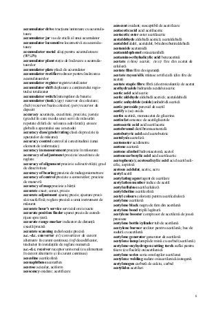 8
accumulator drive tracţiune/antrenare cu acumula-
toare
accumulator jar vas de sticlă al unui acumulator
accumulator locomotive locomotivă cu acumula-
toare
accumulator metal aliaj pentru acumulatoare
(90%Pb)
accumulator plant staţie de încărcare a acumula-
toarelor
accumulator plate placă de acumulator
accumulator rectifier redresor pentru încărcarea
acumulatoarelor
accumulator register registru totalizator
accumulator shift deplasare a conţinutului regis-
trului totalizator
accumulator switch întrerupător de baterie
accumulator (tank) (agr) rezervor de colectare;
(hidr) rezervor/bazin colector; (petr) rezervor de
depozit
accuracy acurateţa, exactitate, precizie, justeţe
(gradul în care media unei serii de măsurări
repetate diferă de valoarea adevărată); eroare
globală a aparatului sau a metodei
accuracy class/grade/rating clasă de precizie (a
aparatelor de măsurat)
accuracy control control al corectitudinii (unui
element de informaţie)
accuracy in measurement precizie în măsurare
accuracy of adjustment precizie/exactitate de
reglare
accuracy of alignment precizie a directivităţii; grad
de directivitate
accuracy of bearing precizie de radiogoniometrare
accuracy of control precizie a comenzilor; precizie
de manevră
accuracy of map precizie a hărţii
accurate exact; corect, precis
accurate adjustment ajustaj precis; ajustare preci-
să/exactă/fină; reglare precisă a unui instrument de
măsurat
accurate hour's service serviciul orei exacte
accurate position finder aparat precis de autodi-
rijare spre ţintă
accurate range marker indicator de distanţă
exactă/precisă
accurate scanning radiolocaţie precisă
a.c.-d.c. converter (el) convertizor de curent
alternativ în curent continuu; (inf) decodificator,
traductor în instalaţiile de reglare numerică
a.c.-d.c. receiver receptor universal (cu alimentare
în curent alternativ şi în curent continuu)
acecoline acetilcolină
acenaphthene acenaften
acerose acicular, aciform
acescency oxidare; acetificare
acescent oxidant; susceptibil de acetificare
acetacetic acid acid acetilacetic
acetacetic ester ester acetilacetic
acetaldehyde aldehidă acetică; acetaldehidă
acetaldol aldol, acetaldol, b-hidroxibutiraldehidă
acetamide acetamidă
acetamidophenol oxiacetanilidă
acetamino-ethylsalicylic acid benzacetină
acetate (chim) acetat; (text) fire din acetat de
celuloză
acetate film film de siguranţă
acetate rayon/silk mătase artificială (din fire de
acetat)
acetate staple fibre fibră (electroizolantă) de acetat
acethydrazide hidrazida acidului acetic
acetic acid acid acetic
acetic aldehyde aldehidă acetică; acetaldehidă
acetic anhydride (oxide) anhidridă acetică
acetic peroxide peroxid de acetil
acetify a (se) oxida
acetin acetină, monoacetat de glicerina
acetin fat amestec de acetilgliceride
acetoacetic acid acid acetilacetic
acetobromal dietilbromacetamidă
acetobutyric acid acid acetobutiric
acetolysis acetoliză
acetometer acidimetru
acetone acetonă
acetone alcohol hidroxiacetonă, acetol
acetonecarboxylic acid acid acetilacetic
acetophen(e); acetosalicylic acid acid acetilsali-
cilic, aspirină
acetous acidulat, acetic, acru
acetyl acetil
acetylating agent agent de acetilare
acetylation number indice de acetil
acetylcellulose acetilceluloză
acetylcholine acetilcolină
acetyl colours coloranţi pentru acetilceluloză
acetylene acetilenă
acetylene black negru de fum din acetilenă
acetylene bond triplă legătură
acetylene booster compresor de acetilenă de joasă
presiune
acetylene bottle/cylinder tub de acetilenă
acetylene burner arzător pentru acetilenă; bec de
sudură cu acetilenă
acetylene generator generator de acetilenă
acetylene lamp lampă de mină cu carbid (acetilenă)
acetylene-oxyhydrogen cutting torch suflai pentru
tăiere (cu flacără) oxiacetilenică
acetylene series seria omologilor acetilenei
acetylene welding sudare oxiacetilenică/autogenă
acetylenogen carbură de calciu, carbid
acetylides acetiluri
 