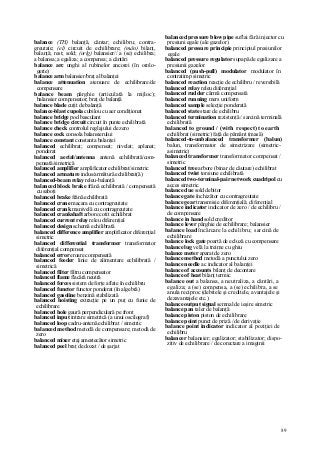 89
balance (TH) balanţă, cântar; echilibru; contra-
greutate; (el) circuit de echilibrare; (mân) bilanţ,
balanţă; rest; sold; (orlg) balansier// a (se) echilibra;
a balansa; a egaliza; a compensa; a cântări
balance arc unghi al rubinelor ancorei (în orolo-
gerie)
balance arm balansier/braţ al balanţei
balance attenuation atenuare de echilibrare/de
compensare
balance beam pârghie (articulată la mijloc);
balansier compensator; braţ de balanţă
balance blade cuţit de balanţă
balance-blast cupola cubilou cu aer condiţionat
balance bridge pod basculant
balance bridge circuit circuit în punte echilibrată
balance check controlul reglajului de zero
balance cock consola balansierului
balance constant constanta balanţei
balanced echilibrat; compensat; nivelat; aplanat;
ponderat
balanced aerial/antenna antenă echilibrată/com-
pensată/simetrică
balanced amplifier amplificator echilibrat/simetric
balanced armature indus/armătură echilibrat(ă)
balanced-beam relay releu-balanţă
balanced block brake frână echilibrată / compensată
cu saboţi
balanced brake frână echilibrată
balanced crane macara cu contragreutate
balanced crank manivelă cu contragreutate
balanced crankshaft arbore cotit echilibrat
balanced current relay releu diferenţial
balanced design schemă echilibrată
balanced difference amplifier amplificator diferenţial
simetric
balanced differential transformer transformator
diferenţial compensat
balanced error eroare compensată
balanced feeder linie de alimentare echilibrată /
simetrică
balanced filter filtru compensator
balanced flame flacără neutră
balanced forces sistem de forţe aflate în echilibru
balanced functor functor ponderat (în algebră)
balanced gasoline benzină stabilizată
balanced hoisting extracţie pe un puţ cu funie de
echilibrare
balanced hole gaură perpendiculară pe front
balanced input intrare simetrică (a unui oscilograf)
balanced loop cadru-antenă echilibrat / simetric
balanced method metodă de compensare; metodă de
zero
balanced mixer etaj amestecător simetric
balanced peel braţ de dozat / de şarjat
balanced pressure blow pipe suflai fără injector cu
presiuni egale (ale gazelor)
balanced pressure principie principiul presiunilor
egale
balanced pressure regulator supapă de egalizare a
presiunii gazelor
balanced (push-pull) modulator modulator în
contratimp simetric
balanced reaction reacţie de echilibru / reversibilă
balanced relay releu diferenţial
balanced rudder cârmă compensată
balanced running mers uniform
balanced sample selecţie ponderată
balanced state stare de echilibru
balanced termination rezistenţă / sarcină terminală
echilibrată
balanced to ground / (with respect) to earth
echilibrat (simetric) faţă de pământ (masă)
balanced-to-unbalanced transformer (balun)
balun, transformator de simetrizare (simetric-
asimetric)
balanced transformer transformator compensat /
simetric
balanced tree arbore (binar de căutare) echilibrat
balanced twist torsiune echilibrată
balanced two-terminal-pair network cuadripol cu
acces simetric
balance due sold debitor
balance gate închizător cu contragreutate
balance gear transmisie diferenţială; diferenţial
balance indicator indicator de zero / de echilibru /
de compensare
balance in hand sold creditor
balance lever pârghie de echilibrare; balansier
balance load încărcare la echilibru; sarcină de
echilibrare
balance lock gate poartă de ecluză cu compensare
balance lug velă la treime cu ghiu
balance meter aparat de zero
balance method metodă a punctului zero
balance needle ac indicator al balanţei
balance of accounts bilanţ de decontare
balance of heat bilanţ termic
balance out a balansa, a neutraliza, a cântări, a
egaliza; a (se) compensa, a (se) echilibra, a se
anula reciproc (debitele şi creditele, avantajele şi
dezavantajele etc.)
balance output signal semnal de ieşire simetric
balance pan taler de balanţă
balance piston piston de echilibrare
balance point punct de priză / de derivaţie
balance point indicator indicator al poziţiei de
echilibru
balancer balansier; egalizator; stabilizator; dispo-
zitiv de echilibrare / de corectare a imaginii
 