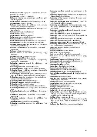 90
balancer booster regulator / amplificator de com-
pensare / de corecţie
balance reef terţarolă în diagonală
bălan ce return loss amortizare a reflexiei prin
adaptare greşită
balancer field rheostat reostat de câmp egalizator
balance rider călăreţul balanţei
balance rope funie de echilibru (sub colivii);
contracablu; cablu de compensare
balancer transformer transformator diferenţial / cu
trei înfăşurări
balance screw şurub de balansier
balance-sheet bilanţ
balance-sheet item post de bilanţ
balance spring arc spiral; dinamometru cu arc
balance staff ax al balansierului
balance tab suprafaţă de balansare / de compensare
balance tank rezervor de echilibru / de egalizare
balance tester/testing set aparat pentru verificarea
echilibrării (în telefonie)
balance transformer transformator echilibrat /
diferenţial
balance weight contragreutate
balance wheel (mas) volant (de motor); (orlg)
balansier
balance window fereastră basculantă
balance with dial balanţă cu cadran
balancing balansare, echilibrare, compensare,
simetrizare, neutralizare
balancing antenna antenă de echilibrare / de
compensare
balancing apparatus instrument de zero
balancing battery baterie de echilibrare / tampon
balancing-beam switching comutare a fasciculului
de ghidare (în radiolocaţie)
balancing by condensers ajustaj; aliniere a circui-
telor prin condensatoare ajustabile / prin trimmere
balancing capacitor condensator de neutralizare /
de egalizare / de compensare
balancing caster stereotipie basculantă
balancing chamber cameră de echilibrare
balancing coil divizor de tensiune
balancing condenser condensator de neutrodinare
balancing current curent de egalizare / de compen-
sare
balancing fault defect de echilibrare / de compen-
sare
balancing generator generator compensator /
egalizator
balancing indicator indicator de echilibru / de
compensare
balancing lever balansier (compensator)
balancing matching adaptare de echilibrare / de
egalizare
balancing method metodă de compensare / de
egalare
balancing network reţea simulatoare de impedanţă;
linie artificială de echilibrare
balancing of the masses echilibru de mase; com-
pensare a maselor
balancing piston (in stea m turbines) piston de
echilibrare (la turbine cu abur)
balancing potentiometer (el) potenţiometru regla-
bil; (tele) potenţiometru de compensare / de
echilibrare
balancing repeating coil transformator de compen-
sare / de echilibrare
balancing reservoir rezervor de compensare
balancing ring inel de traversieră (la ancorele cu
traversă)
balancing speed viteză de regim / de echilibru
balancing surface suprafaţă de compensare
balancing tester aparat de încercare a echilibrării
balancing transformer autotransformator egaliza-
tor; transformator de simetrizare
balancing voltage tensiune de compensaţie
balcony balcon
balcony-window fereastră-balcon
bald creastă montană pleşuvă
bald tyre anvelopă cu banda de rulare uzată
bale balot; bal (de tutun); marfă; fascicul; grup;
mănunchi
bale breaker/opener desfăcător de baloturi
bale capacity/cubic capacitate în bale (a navei)
bale out a goli apa cu ispolul
bale-out furnace cuptor fix
bale pulper destrămător de baloturi
baler (hc) presă de balotat; (nav) ispol
bale room secţie de sortare a baloturilor
bale sling/strop sapan / ţapan pentru baloturi
bale splitting machine maşină de tăiat baloturi (de
cauciuc)
bale store magazie de baloturi
bale ties (met) sârmă de legat baloturi; (text) cercuri
pentru legarea baloturilor
baling împachetare, ambalare; balot
baling bând bandă de oţel pentru împachetare
baling hoop cercuri de balot
baling of scrap balot de fier vechi
baling press presă de balotat
baling wire sârmă pentru legat baloturi
balk, baulk (agr) răzor, fâşie de pământ nearată,
hat; (cf, cstr, drum) lonjeron; grindă longitudinală,
grindă traversă; (/) lemn ecarisat
balking efilare a unui strat de roci
ball (777) bilă; minge; sferă; rulment; flotor; glob;
scul; ghem; (nav) bulă de semnalizare // a (se)
aglomera
ball-and-line float flotor compus / de adâncime
 