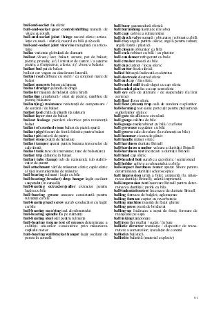 91
ball-and-socket fus sferic
ball-and-socket gear control/shifting manetă de
viteze cu rotulâ
ball-and-socket joint / hinge racord sferic; articu-
laţie cu nucă / sferică; racord cu bilă şi alveolă
ball-and-socket joint vice/vise menghină cu articu-
laţie
ballas varietate globulară de diamant
ballast (drum) lest; balast; savura; pat de balast;
pietriş; prundiş; (el) l imitator de curent // a aşterne
pietriş; a (îm)pietrui; a lesta; (cf, drum) a balasta
ballast bed pat de balast
ballast car vagon cu descărcare laterală
ballast coal cărbune cu steril / cu conţinut mare de
balast
ballast concrete beton ciclopean
ballast dredger şalandă de dragă
ballaster maşină de balastat calea ferată
ballasting umplutură / strat de pietriş; rambleu de
pietriş; balastare
ballast(ing) resistance rezistenţă de compensare /
de sarcină / de balast
ballast keel chilă de plumb (la iahturi)
ballast layer strat de balast
baliast leakage pierderi electrice prin rezistenţă
balast
ballast of crushed stone balast de piatră spartă
ballast pigs blocuri de fontă folosite pentru balast
ballast pit carieră de pietriş
ballast stone piatră de balastare
ballast tamper aparat pentru burarea traverselor de
cale ferată
ballast tank tanc de imersiune; tanc de balast(are)
ballast trip călătorie în balast
ballast tube (lamp) tub de rezistenţă; tub stabili-
zator de curent
ball attachment vârf de măsurare sferic; capăt sferic
al tijei instrumentului de măsurat
ball bearing rulment / lagăr cu bile
ball-bearing(-bracket) drop hanger lagăr oscilant
suspendat (în consolă)
ball-bearing extractor/puller extractor pentru
lagăre cu bile
ball-bearing grease unsoare consistentă pentru
rulmenţi cu bile
ball-bearing lead screw şurub conducător cu lagăr
cu bile
ball-bearing race/ring inel al rulmentului
ball-bearing spindle fus pe rulmenţi
ball-bearing steel oţel pentru rulmenţi
ball-bearing torque test of greases determinare a
calităţii unsorilor consistente prin măsurarea
cuplului motor
ball-bearing wallbracket hanger lagăr oscilant de
perete în consolă
ball buoy geamandură sferică
ball burnishing lustruire (în tobe)
ball cage colivie a rulmentului
ball check valve supapă / obturator / robinet cu bilă
ball clay argilă pentru olărie; argilă pentru tuburi;
argilă liantă / plastică
ball closure obturator cu bilă
ball cock robinet cu bilă / cu plutitor
ball condenser refrigerent cu bule
ball crusher moară cu bile
ball cup cuzinet / locaş sferic
ball cutter freză sferică
balled bit sapă încărcată cu detritus
ball electrode electrod sferic
ball end cap / fus sferic
ball-ended mill freză-deget cu cap sferic
ball-ended pin fus cu cap semisferic
ball eye ochi de atârnare / de suspendare (la linii
aeriene)
ball float flotor sferic
ball float (steam) trap oală de condens cu plutitor
ball-forming rest sanie portcuţit pentru prelucrarea
suprafeţelor sferice
ball gate răsuflătoare circulară
ball gauge calibru de bile
ball-gauge cock robinet cu bilă / cu flotor
ball governor regulator cu bile
ball groove cale de rulare (la rulmenţi cu bile)
ball hammer ciocan de gâtuit
ball handle mâner sferic
ball hardness duritate Brinell
ball-hardness number valoare a durităţii Brinell
ball-hardness test încercare a durităţii Brinell
ball head cap sferic
ball-headed boit şurub cu cap sferic / semirotund
ball holder colivie a rulmentului cu bile
ball-impact hardness tester aparat Shore pentru
determinarea durităţii scleroscopice
ball impression urmă a bilei; amprentă (la măsu-
rarea durităţii Brinell); calotă imprimată
ball-impression test încercare Brinell pentru deter-
minarea durităţii; probă cu bila
ball-indentation test încercare de duritate Brinell
balling formare de bulgări; aglomerare
balling furnace cuptor cu reverberaţie
balling machine maşină de făcut gheme
balling press presă de brichetat
balling-up încărcare a sapei de foraj; formare de
manşoane pe sapă
ball inking tamponare
ball iron fier pudlat / sudat / în lupe
ballistic director instalaţie / dispozitiv de trans-
mitere a comenzilor; instalaţie de control
ballistics balistică
ballistite balistită (material exploziv)
 