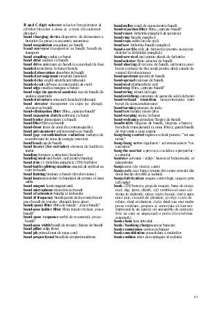 93
B and C digit selector selector înregistrator al
cifrelor/literelor a doua şi a treia (în sistemul
director)
band charging device dispozitiv de alimentare a
benzilor (la prese cu excentric automate)
band coagulation coagulare pe bandă
band conveyor transportor cu bandă; bandă de
transport
band coupling cuplaj cu benzi
band drier uscător cu bandă
band drive antrenare cu bandă (cu cureluşă) la fuse
banded stratiform; în benzi/lamele
banded absorption absorbţie în bandă
banded arrangement structură lamelară
banded clay argilă stratificată/rubanată
banded coal cărbune cu intercalaţii de steril
band edge muchie/margine a benzii
band edge (in spectral analysis) cap de bandă (la
analiza spectrală)
banded structure structură lamelară/rubanată
band elevator transportor cu cupe pe chingă;
elevator cu bandă
band-elimination filter filtru „opreşte-bandă"
band expansion clutch ambreiaj cu benzi
band feeder alimentator cu bandă
band filter filtru cu bandă
band-front front de zonă (în cromatografie)
band galvanometer galvanometru cu bandă
band gap recombination radiation radiaţie de
recombinare în zona de energie interzisă
band head cap de bandă
band heater (for extruder) element de încălzire
inelar
banding formare a structurii lamelare
banding steel oţel-balot; oţel pentru bandaje
band iron (/) ferăstrău-panglică; (TH) fierbalot
band-knife splitting machine maşină de spăltuit cu
cuţit în bandă
band limiting limitare a benzii (în televiziune)
band loss(es) pierderi în bandajul de armare al unui
cablu
band magnet lamă magnetizată
band microphone microfon cu bandă
band of armature bandaj al indusului
band of frequency bandă/gamă de frecvenţe band-
pass bandă de trecere; distanţă între găuri
band(-pass) filter filtru de bandă / „trece-bandă"
band-pass ladder filter filtru iterativ/în lanţ „trece-
bandă"
band-pass response curbă de rezonanţă „trece-
bandă"
band-pass width bandă de trecere; lăţime de bandă
band pillar stâlp fretat
band ply primul strat de reţea cord
band proporţional bandă de proporţionalitate
band pulley roată de curea/pentru bandă
band-rejection filter filtru „opreşte-bandă"
band resaw ferăstrău-panglică de spintecat
band ring bandă; panglică
band rope cablu lat (de oţel)
band saw ferăstrău-bandă/-panglică
band-saw file pilă de ferăstrău (pentru ascuţirea
dinţilor la ferăstrăul-panglică)
band-saw steel oţel pentru pânză de ferăstrău
band selector filtru selector de bandă
band sharing diviziune de bandă, utilizarea unei
benzi comune de frecvenţă pentru două canale de
semnal (în televiziune)
band spectrum spectru de bandă
band-spread extensie de bandă
band steel platbandă de oţel
band stop filtru „opreşte-bandă"
band string sfoară de legat
band switching comutare de game/de scări/de benzi
band-to-band transition trecere/tranziţie între
benzi (la semiconductoare)
band turning retezare de inele
band tyre bandaj masiv/plin
band warping urzire în benzi
band widening extindere/lărgire de bandă
bandwidth lărgime de bandă, lărgime a benzii;
bandă de transparenţă (a unui filtru); gamă/bandă
de frecvenţă a unei antene
bang-bang control reglare cu două puncte / "tot sau
nimic"
bang-bang servo regulator / servomecanism "tot
sau nimic"
bang the market a provoca o scădere a preţurilor /
a cursului
banister coloană / stâlp / baston al balustradei, al
parapetului
banjo cutie (de viteze); carter
banjo axle osie banjo (punte din spate presată din
două bucăţi de tablă şi sudată)
banjo lubrication ungere centrifugă; ungere prin
tub radial
bank (TH) baterie; grup de maşini; banc de nisip;
mal; dig; ţărm; dâmb; (cf) rambleu al unei căi
ferate în săpătură; taluz; (mân) bancă; (miri) gura
unui puţ; creastă de pământ; (poligr) cale de
rulare; rând evidenţiat; (tele) două sau mai multe
piese similare, grupate şi conectate să lucreze
împreună la un aparat; un ansamblu de contacte
fixe cu care se angajează o perie (în telefonia
automată)
bank chain lanţ articulat
bank / banking charges speze bancare
bank commission comision bancar
bank consolidation consolidare a malurilor
bank cushion efect de respingere al malului
 