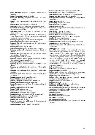 94
bank defences protecţie a digului; consolidare a
malurilor
banked (together) montat în paralel
bank(ed) winding înfăşurare în serie / cu prize
multiple
banker navă care pescuieşte în apele insulei Terra
Nova
bank erosion eroziune laterală a malului
bank-full (d. albie) umplut până la nivelul malurilor
bank-full discharge; bank high flow debit la care
începe inundarea luncii
bank-full stage nivel al apei la care începe inun-
darea luncii
banking (av) viraj; (geol) desfacere în strate; (hidr)
pantă transversală a rundului albiei; (orlg) deplasare
a ancorei; limitator; opritor
banking angle unghi de înclinare în zborul plutit
banking engine locomotivă împingătoare
banking file pilă triunghiulară cu vârf teşit (pentru
ceasornicar)
banking level nivel al gurii puţului
banking loss pierdere de căldură la mersul în gol
banking period of a furnace oprire de durată la
furnal
banking pin (mas) ştift opritor / de limitare; (orlg)
ştift limitator (la ancoră)
banking screw şurub de oprire
banking support sprijin bancar; intervenţie bancară
(pentru stabilizarea preţurilor)
banking syndicate consorţiu bancar
banking-up of a river înălţime de retenţie a unui
fluviu
banking-up soil pământ de rambleiere / de umplu-
tură
bankline (of a stream) linie a malului / a ţărmului
unui rîu
bank note (BN, B/N) bancnotă, hârtie monedă, bilet
de bancă
banknote paper hârtie pentru bancnote
bank of boilers baterie de cazane
bank of capacitors baterie de condensatoare
bank of coils baterie / grup de serpentine
bank of contacts panou / banc de contacte; câmp de
selecţie
bank of deposit bancă de depuneri
bank of ditch taluz de şanţ
bank of issue bancă de emisiune
bank of keys claviatură; panou de chei
bank (of) lamps panou cu lămpi (de semnalizare)
bank (of machines) serie / grup de maşini
bank of ovens baterie de cuptoare
bank of a river mal de râu
bank of rubber (on mill) rezervă de amestec de
cauciuc (între valţuri)
bank of a shaft rampă a puţului la suprafaţă
bank of tubes fascicul de ţevi; fascicul tubular
bank paper hârtie pentru corespondenţă
bank pass distanţa dintre cilindri (de alimentare)
bank protection consolidare a malurilor
bank protection work construcţie de consolidare a
malurilor
bank rate scont oficial
bankruptcy bancrută, faliment
bank slope taluz al malului
bank-sloping taluzare
banksman manipulant la manivelă; semnalizator la
gura puţului
bank smash / crash crah bancar
bank stabilization fixare a malului
bank suction efect de sugere al malului
bank u p the fires a reduce focurile (la căldări)
ban-lon fir texturat poliamidic
banner cloud nor de obstacol/ lenticular
banner headline titlu pe întreaga pagină (la ziare)
banquette banchetă, rambleu
bantam tube/valve tub (electronic) miniatură cu
soclu octal
baptist(e)ry baptisteriu
bar (TH) bară; lamelă; şină; obstacol; tijă; filon
transversal; rangă; baretă; prăjină; traversă; bloc;
lingou; manetă; lisă; prag; (hidr) bară; banc de
nisip (paralel cu ţărmul); (mat) diagramă în formă de
coloane; histogramă; (metr) bar; (miri) grindă în
abataj (la cărbuni); (orlg) punte pentru roata de
centru; (tele) bară (linie neagră pe ecranul
televizorului, pentru reglare sau apărând ca
interferenţă); // a închide; a zăvori; a bara; a
exclude; a interzice
barb bavură; cârlig
barbed nail cui cu tijă de scelment striată
barbed needle ac cu cârlig
barbed stud bolţ cu ţepi obţinuţi prin imprimare
(pentru fixarea pieselor din material plastic)
barbed wire sârmă ghimpată
barbed wire machine automat (maşină) pentru
producerea sârmei ghimpate
barbette barbetă (la nave militare)
barbitone veronal
barbituric acid acid barbituric, malonil-uree
barbotage barbotare, barbotaj
bar capacity diametru maxim al barei de prelucrat
(care trece prin orificiul axului principal / tubular)
bar capstan cabestan manual
barchan barcană
bar chart histogramă
bar coal-cutter haveză cu bară
bar code cod de bare
bar copper cupru în bare
bar-current transformer transformator de curent
cu bară
 