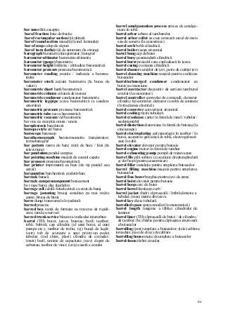 96
bar none fără excepţie
bar of fraction linie de fracţie
bar of rectangular section tijă pătrată
bar of round section manelă (în ind. lemnului)
bar of soap calup de săpun
bar of turn (lathe) tijă de antrenare (la strung)
barograph barometru înregistrator; barograf
barometer-altimeter barometru-altimetru
barometer (gauge) barometru
barometer height înălţime / altitudine barometrică
barometer pressure presiune barometrică
barometer reading poziţie / indicaţie a barome-
trului
barometer stock acţiuni barometru (la bursa de
valori)
barometric chart hartă barometrică
barometric column coloană de mercur
barometric condenser condensator barometric
barometric leg/pipe ţeava barometrică (a conden-
satorului)
barometric pressure presiune barometrică
barometric tube ţeava barometrică
barometric vacuum vid barometric
bar one cu excepţia unuia / uneia
barophoresis baroforeză
baroque style stil baroc
baroscope baroscop
barothermograph barotermometru înregistrator;
termobarograf
bar pattern rastru de bare; miră de bare / linii (în
televiziune)
bar pendulum pendul compus '
bar pointing machine maşină de ascuţit capete
bar pressure presiune barometrică
bar printer imprimantă cu bare (de tip paralel sau
serial)
barquentine barchentină, goeletă-barc
barrack baracă
barrack camp/encampment baracament
ba r rage baraj; dig; îngrădire
barrage cell celulă fotoelectrică cu strat de baraj
barrage jamming bruiaj simultan pe mai multe
game; bruiaj de baraj
barre dungi transversale în ţesătură
barred prescris
barred box ramă de formare cu traverse de rigidi-
zare; ramă cu nervuri
barred trunk service blocare a traficului interurban
barrel (TH) butoi; ţeava; butoiaş; baril; tambur;
tobă; bobină; cap cilindric (al unui butoi, al unei
pompe etc.); tambur de troliu; (cj) bucşă de lagăr;
(cstr) tub de scurgere a apei printr-un podeţ
tubular; (ind chim, plast) cilindru de extruder;
(metr) baril, unitate de capacitate; (nav) clopot de
cabestan, tambur de vinci; (or/g) casetă a arcului
barrel amalgamation process proces de amalga-
mare în tobă
barrel arbor arbore al tamburului
barrel arbor collet ax care armează arcul de mers
sau de sonerie (la ceasornice)
barrel arch boltă cilindrică
barrel boiler cazan orizontal
barrel bung cep de butoi
barrel buoy geamandură cilindrică
barrel burst proiectil care explodează în ţeava
barrel casing cu manta cilindrică
barrel cleaner curaţilor de ţevi, perie de curăţat ţevi
barrel cleaning machine maşină pentru curăţirea
butoaielor
barrel/submerged condenser condensator cu
butoi/cu imersiune
barrel contractor dispozitiv de sertizat tamburul
arcului (la ceasornice)
barrel controller controler de comandă; demaror
cilindric tip controler; demaror cu tobă de contacte
(în tracţiunea electrică)
barrel converter convertizor orizontal
barrel cooling răcire tubulară
barrel crankcase carter în formă de tunel / tubular /
nedemontabil
barrel distortion distorsiune în formă de butoiaş (la
cinescoape)
barrel electroplating galvanostegie în tambur / în
butoi, acoperire galvanică în tobă, electrogalvani-
zare în tobă
barrel elevator elevator pentru butoaie
barrel engine motor în formă de tambur
barrel exhausting pump pompă de transvazare
barrel file pilă subţire cu secţiune dreptunghiulară
şi vârf teşit (pentru ceasornicar)
barrel filler instalaţie pentru umplerea butoaielor
barrel filling machine maşină pentru umplerea
butoaielor
barrel fine borer burghiu pentru ţevi de arme
barrel hoist elevator pentru butoaie
barrel hoop cerc de butoi
barrel howel târnăcop curb
barrel jacket (hidr) căptuşeală / îmbrăcăminte a
tubului; (mas) manta din ţeava
barrel key cheie tubulară
barrelled space spaţiu tonelat (în matematică)
barrel length lungime a tăbliei cilindrului de
laminor
barrel liner (TH) căptuşeală de butoi / de cilindru /
de tambur; (hc) hârtie pentru căptuşirea interioară
a butoaielor
barrelling (petr) umplere a butoaielor; (tele) cablare;
torsadare; pas (de elice) de cablare
barrelling house staţie de umplere a butoaielor
barrel-loom război circular
 