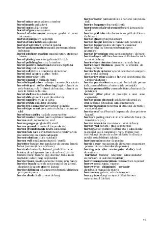97
barrel mixer amestecător cu tambur
barrel muzzle gură a ţevii
barrel-nut piuliţă-tambur
barrel of gun ţeava a armei
barrel of micrometer manşon gradat al unui
micrometru
barrel of pump corp de pompă
barrel of tail-stock bucşă a pinolei
barrel of well winch tambur al puţului
barrel packing machine maşină pentru ambalarea
în butoaie
barrel pitching machine maşină pentru gudronat
butoaie
barrel plating acoperire galvanică în tobă
barrel polishing lustruire în tambur
barrel positive distortion distorsiune tip butoi
barrel ring inel de rulare
barrel roll tăblie a cilindrului de laminor
barrel roof acoperiş curbat / boltit
barrel rotor rotor-tobă
barrel-shaped în formă de butoi
barrel-shaped mixer melanjor / amestecător rotativ
barrel-shaped roller (bearing) lagăr-rulment cu
role-butoiaş; role în formă de butoiaş; rulment cu
role în formă de butoiaş
barrel shell manta a tamburului
barrel slide glisieră a ţevii (în artilerie)
barrel support sprijin de ţeava
barrel switch comutator cilindric
barrel-type converter convertizor cilindric
barrel-type crankcase carter tubular / nedemon-
tabil
barrel-type pulley roată de curea-tambur
barrel washer maşină pentru spălarea butoaielor
barren steril; neproductiv; arid
barren gangue gangă sterilă; steril
barren ground teren steril (neproductiv)
barren grounds/Iands tundră canadiană
barren rock rocă sterilă barrens arie relativ aridă
în comparaţie cu zonele adiacente
barren solution soluţie reziduală
barren well sondă neproductivă / sterilă
barretter barelor, tub regulator de curent; lampă
balast (rezistenţă de stabilizare)
barricade baricadă; obstacol; piedică barricoe
butoiaş de apă (pentru barca de salvare) barrier
barieră; baraj; barare; dig; stăvilar; balustradă;
îngrădire; ecran; prag de potenţial
barrier basin cuvetă a unui lac format prin barare
barrier beach banc de nisip paralel cu ţărmul,
despărţit de acesta printr-o lagună
barrier diffusion difuziune prin barieră; difuziune
prin perete poros
barrier diode diodă cu strat de baraj
barrier factor permeabilitate a barierei (de poten-
ţial)
barrier frequency frecvenţă limită
barrier gate of a level crossing barieră la trecere de
nivel
barrier grid tube tub electronic cu grilă de frânare
/de blocare
barrier guard grilă protectoare
barrier height înălţime a barierei (de potenţial)
barrier keeper paznic de barieră; cantonier
barrier lake lac format prin barare (prin
acumulare)
barrier layer/plane strat semiconductor / de baraj
barrier-layer cell fotoelement/celulă fotoelectrică
cu strat de baraj
barrier-layer detector detector cu strat de baraj
barrier-layer thickness grosime a stratului de
baraj/ periferic
barrier leak detector aparat detector al scurgerii
prin stratul de baraj
barrier lowering cădere a barierei de potenţial (la
semiconductoare)
barrier penetration trecere prin barieră (de poten-
ţial); permeabilitate a barierei (de potenţial)
barrier permeability permeabilitate a barierei (de
potenţial)
barrier pillar pilier de protecţie a unei zone
exploatate
barrier-plane photocell celulă fotoelectrică cu
strat de baraj; fotocelulă semiconductoare
barrier potenţial potenţial al stratului de baraj /
semiconductor
barrier reef recif-barieră (separat de ţărm printr-o
lagună)
barrier spacing interval al straturilor de baraj (la
tranzistoare p.n.)
barrier transistor tranzistor cu strat de baraj
barrier wall barieră / prag de potenţial
barring (hidr) pornire (turbină etc.); consolidare
(a galeriei sau a tunelului); (min) tropan; jug;
(text) dungi drepte de culori diferite în direcţia
urzelii sau a bătăturii (defect)
barring engine motor de pornire
barring gear mecanism de demarare; mecanism
pentru rotirea volantului (la pornire)
barring sets (for rectangular shafts) inel
de susţinere
barristor baristor (element semiconductor
cu purtători de sarcină majoritari)
barrovian metamorphism metamorfism regional
barrow roabă; targa; vagonet
barrow-type chipping(s) spreader
distribuitor manual de pietriş
barrow-way galerie; cale de transport
barry places dungi cu aspect diferit într-un
material textil (defect)
 