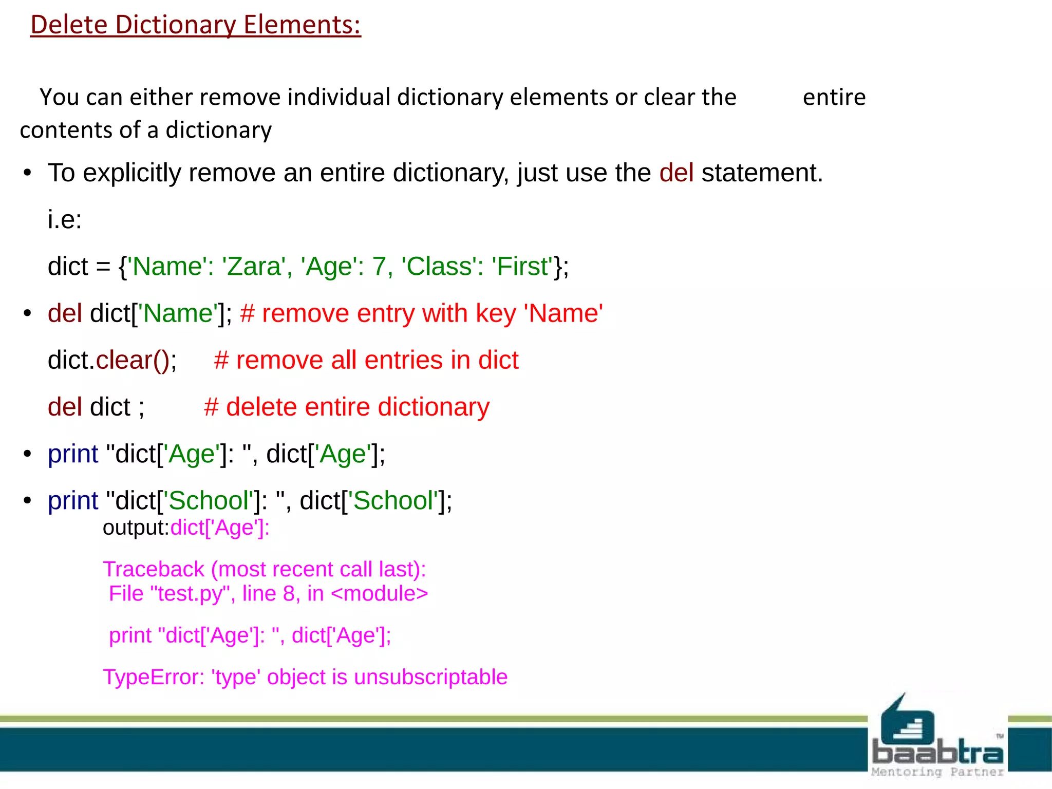 Delete Dictionary Elements:
You can either remove individual dictionary elements or clear the entire
contents of a dictionary
● To explicitly remove an entire dictionary, just use the del statement.
i.e:
dict = {'Name': 'Zara', 'Age': 7, 'Class': 'First'};
● del dict['Name']; # remove entry with key 'Name'
dict.clear(); # remove all entries in dict
del dict ; # delete entire dictionary
● print "dict['Age']: ", dict['Age'];
● print "dict['School']: ", dict['School'];
output:dict['Age']:
Traceback (most recent call last):
File "test.py", line 8, in <module>
print "dict['Age']: ", dict['Age'];
TypeError: 'type' object is unsubscriptable
 