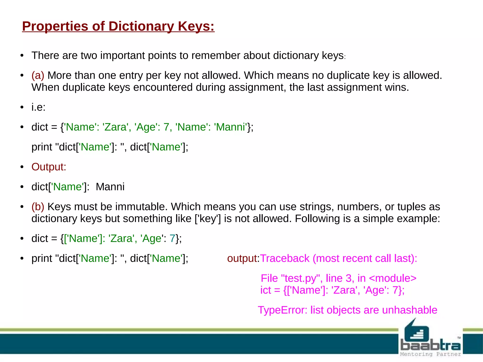 Properties of Dictionary Keys:
● There are two important points to remember about dictionary keys:
● (a) More than one entry per key not allowed. Which means no duplicate key is allowed.
When duplicate keys encountered during assignment, the last assignment wins.
● i.e:
● dict = {'Name': 'Zara', 'Age': 7, 'Name': 'Manni'};
print "dict['Name']: ", dict['Name'];
● Output:
● dict['Name']: Manni
● (b) Keys must be immutable. Which means you can use strings, numbers, or tuples as
dictionary keys but something like ['key'] is not allowed. Following is a simple example:
● dict = {['Name']: 'Zara', 'Age': 7};
● print "dict['Name']: ", dict['Name']; output:Traceback (most recent call last):
File "test.py", line 3, in <module>
ict = {['Name']: 'Zara', 'Age': 7};
TypeError: list objects are unhashable
 