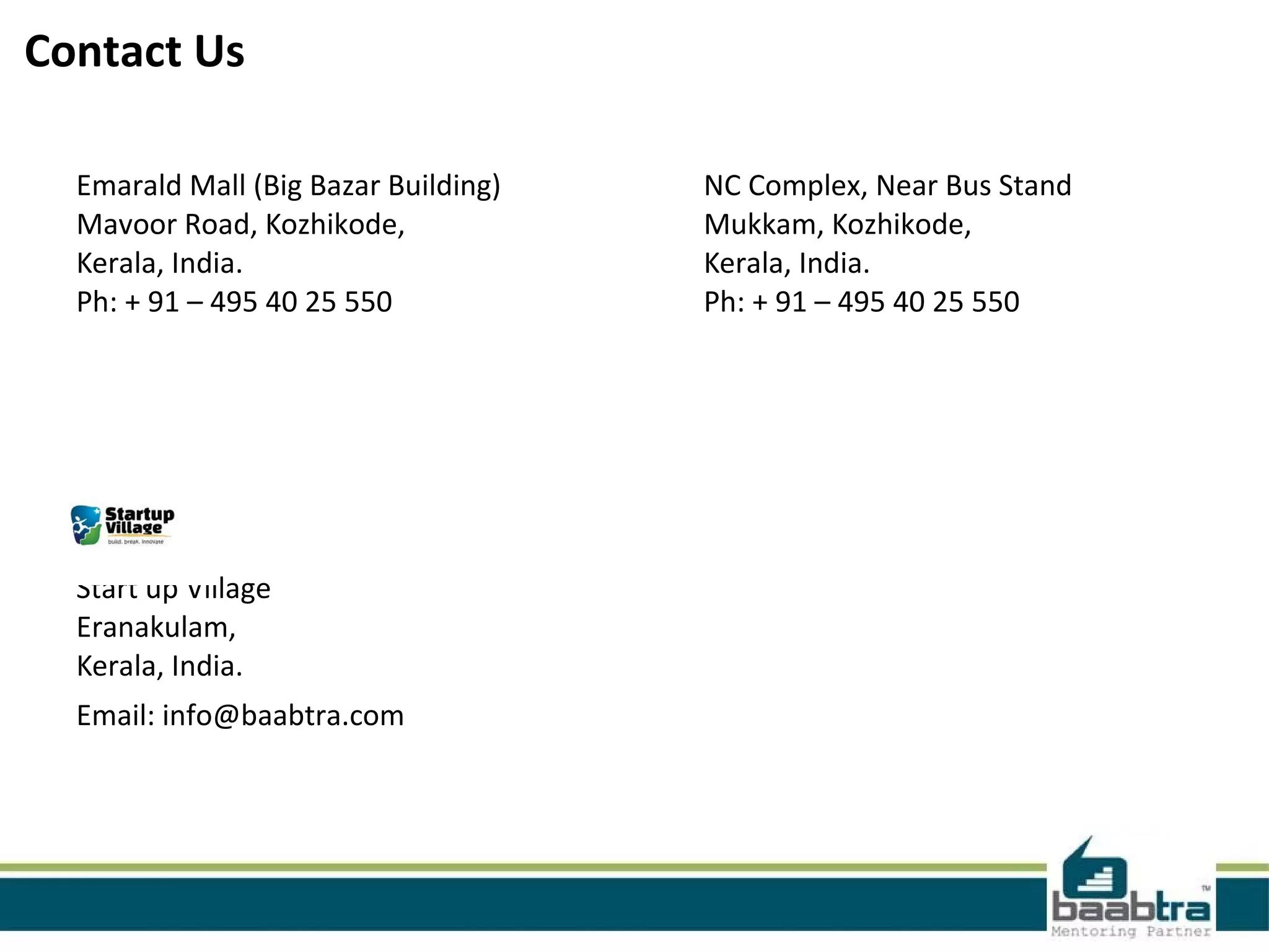 Contact Us
Emarald Mall (Big Bazar Building)
Mavoor Road, Kozhikode,
Kerala, India.
Ph: + 91 – 495 40 25 550
NC Complex, Near Bus Stand
Mukkam, Kozhikode,
Kerala, India.
Ph: + 91 – 495 40 25 550
Start up Village
Eranakulam,
Kerala, India.
Email: info@baabtra.com
 