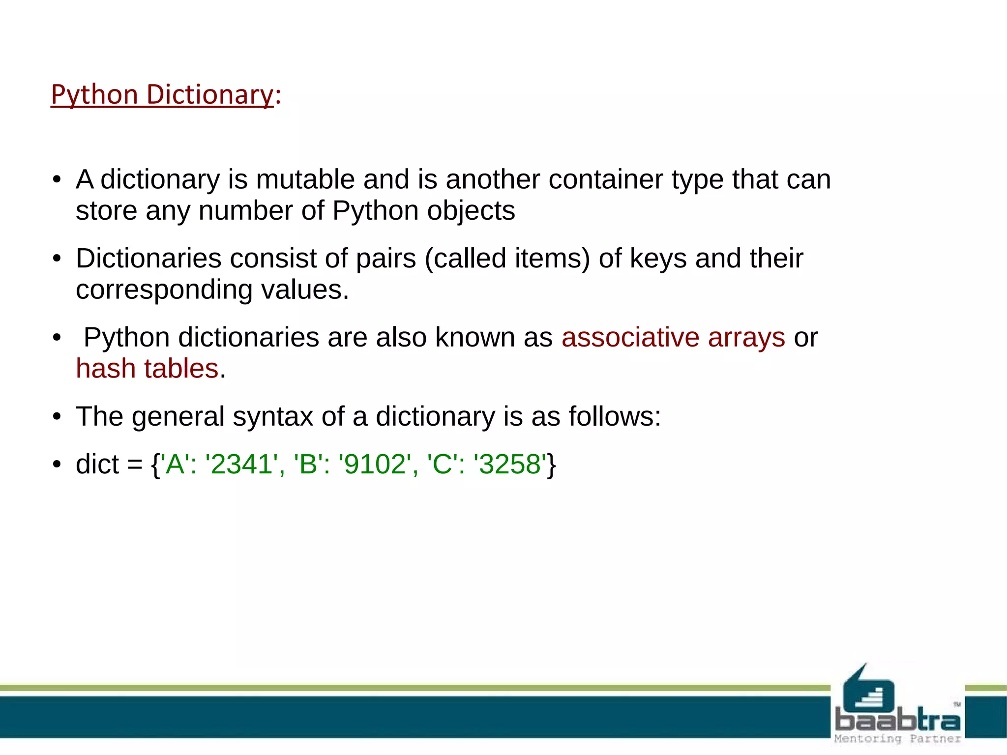 Python Dictionary:
● A dictionary is mutable and is another container type that can
store any number of Python objects
● Dictionaries consist of pairs (called items) of keys and their
corresponding values.
● Python dictionaries are also known as associative arrays or
hash tables.
● The general syntax of a dictionary is as follows:
● dict = {'A': '2341', 'B': '9102', 'C': '3258'}
 