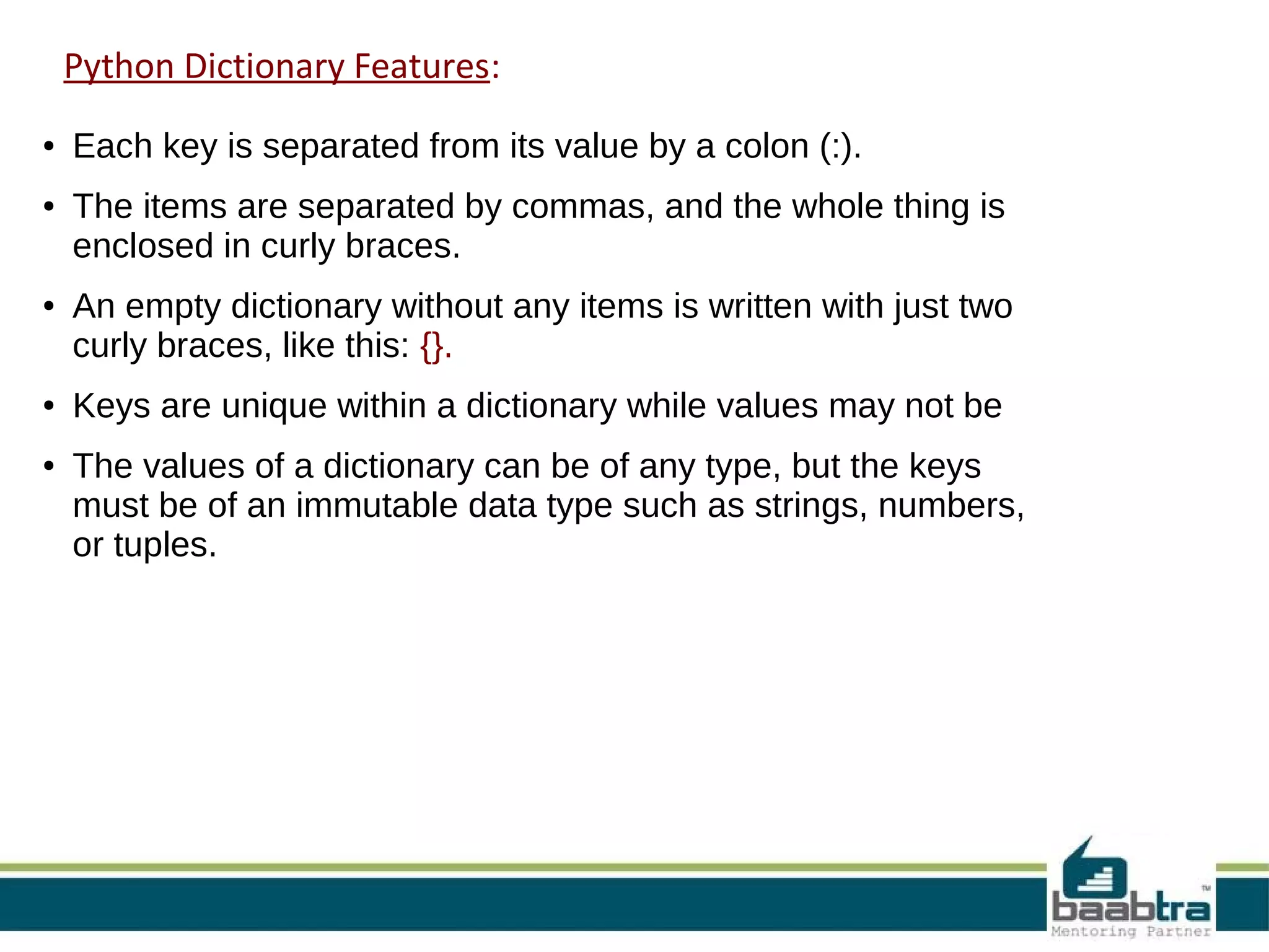 Python Dictionary Features:
● Each key is separated from its value by a colon (:).
● The items are separated by commas, and the whole thing is
enclosed in curly braces.
● An empty dictionary without any items is written with just two
curly braces, like this: {}.
● Keys are unique within a dictionary while values may not be
● The values of a dictionary can be of any type, but the keys
must be of an immutable data type such as strings, numbers,
or tuples.
 