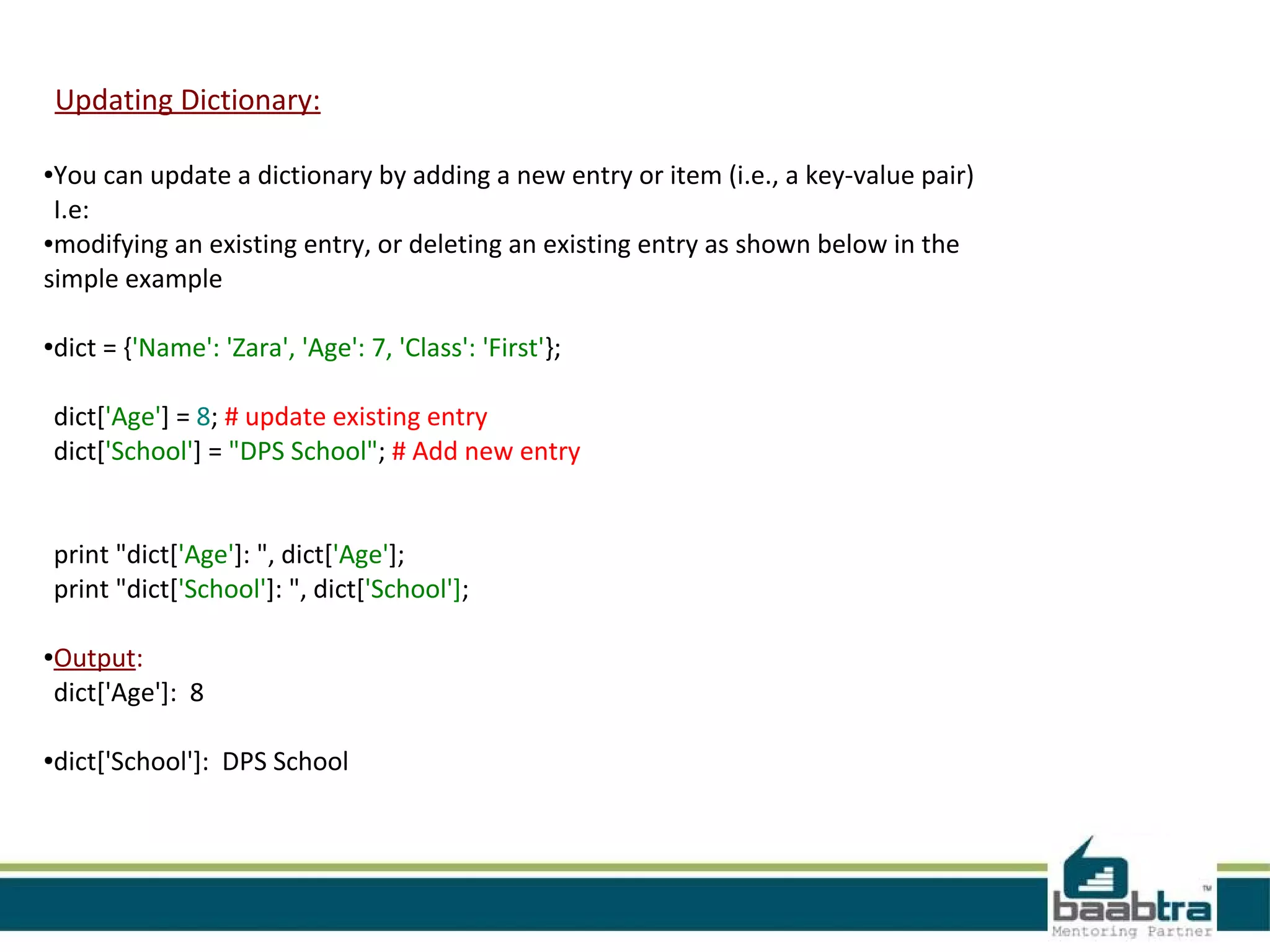 Updating Dictionary:
●You can update a dictionary by adding a new entry or item (i.e., a key-value pair)
I.e:
●modifying an existing entry, or deleting an existing entry as shown below in the
simple example
●dict = {'Name': 'Zara', 'Age': 7, 'Class': 'First'};
dict['Age'] = 8; # update existing entry
dict['School'] = "DPS School"; # Add new entry
print "dict['Age']: ", dict['Age'];
print "dict['School']: ", dict['School'];
●Output:
dict['Age']: 8
●dict['School']: DPS School
 