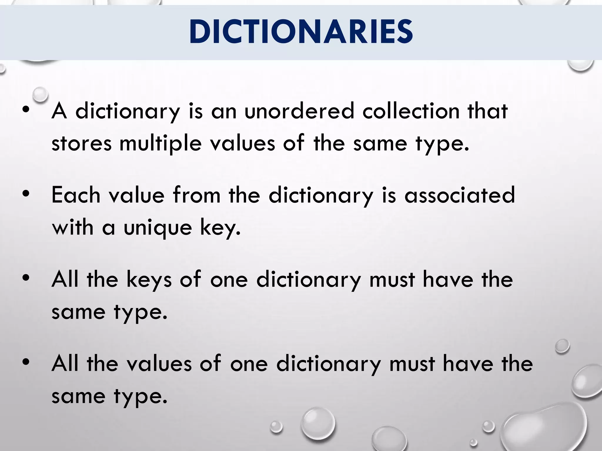 DICTIONARIES
• A dictionary is an unordered collection that
stores multiple values of the same type.
• Each value from the dictionary is associated
with a unique key.
• All the keys of one dictionary must have the
same type.
• All the values of one dictionary must have the
same type.
 