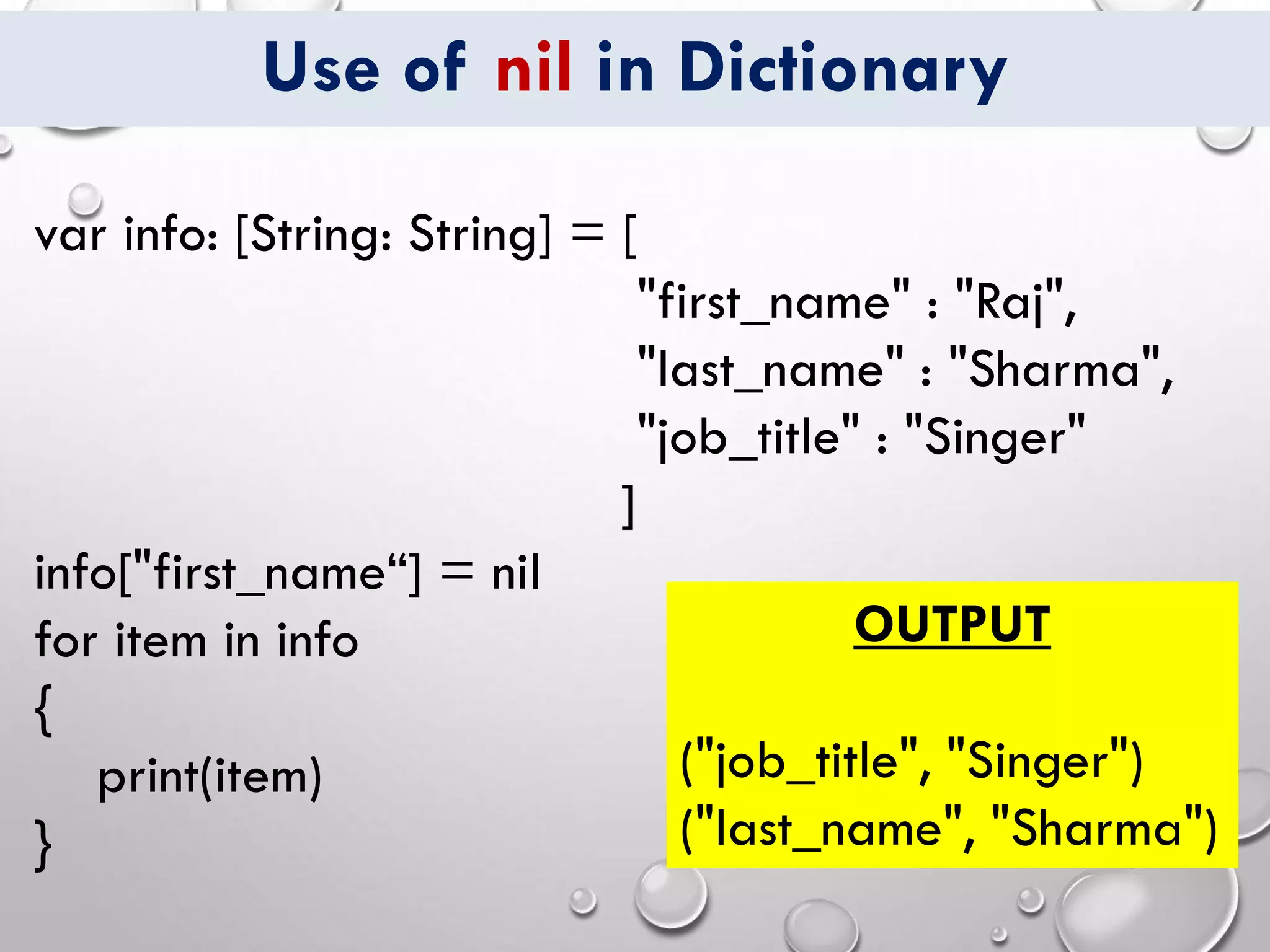 Use of nil in Dictionary
var info: [String: String] = [
"first_name" : "Raj",
"last_name" : "Sharma",
"job_title" : "Singer"
]
info["first_name“] = nil
for item in info
{
print(item)
}
OUTPUT
("job_title", "Singer")
("last_name", "Sharma")
 