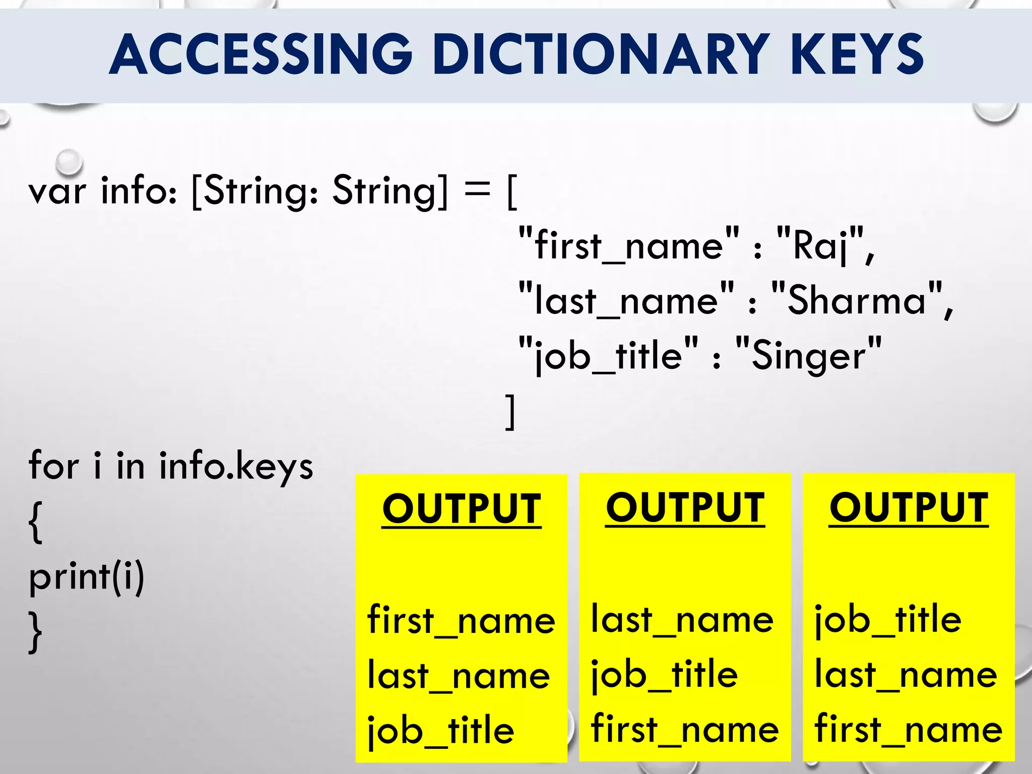 ACCESSING DICTIONARY KEYS
var info: [String: String] = [
"first_name" : "Raj",
"last_name" : "Sharma",
"job_title" : "Singer"
]
for i in info.keys
{
print(i)
}
OUTPUT
first_name
last_name
job_title
OUTPUT
last_name
job_title
first_name
OUTPUT
job_title
last_name
first_name
 