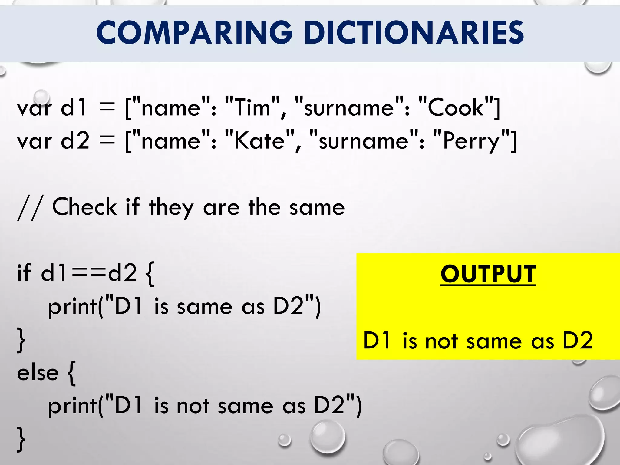 COMPARING DICTIONARIES
var d1 = ["name": "Tim", "surname": "Cook"]
var d2 = ["name": "Kate", "surname": "Perry"]
// Check if they are the same
if d1==d2 {
print("D1 is same as D2")
}
else {
print("D1 is not same as D2")
}
OUTPUT
D1 is not same as D2
 