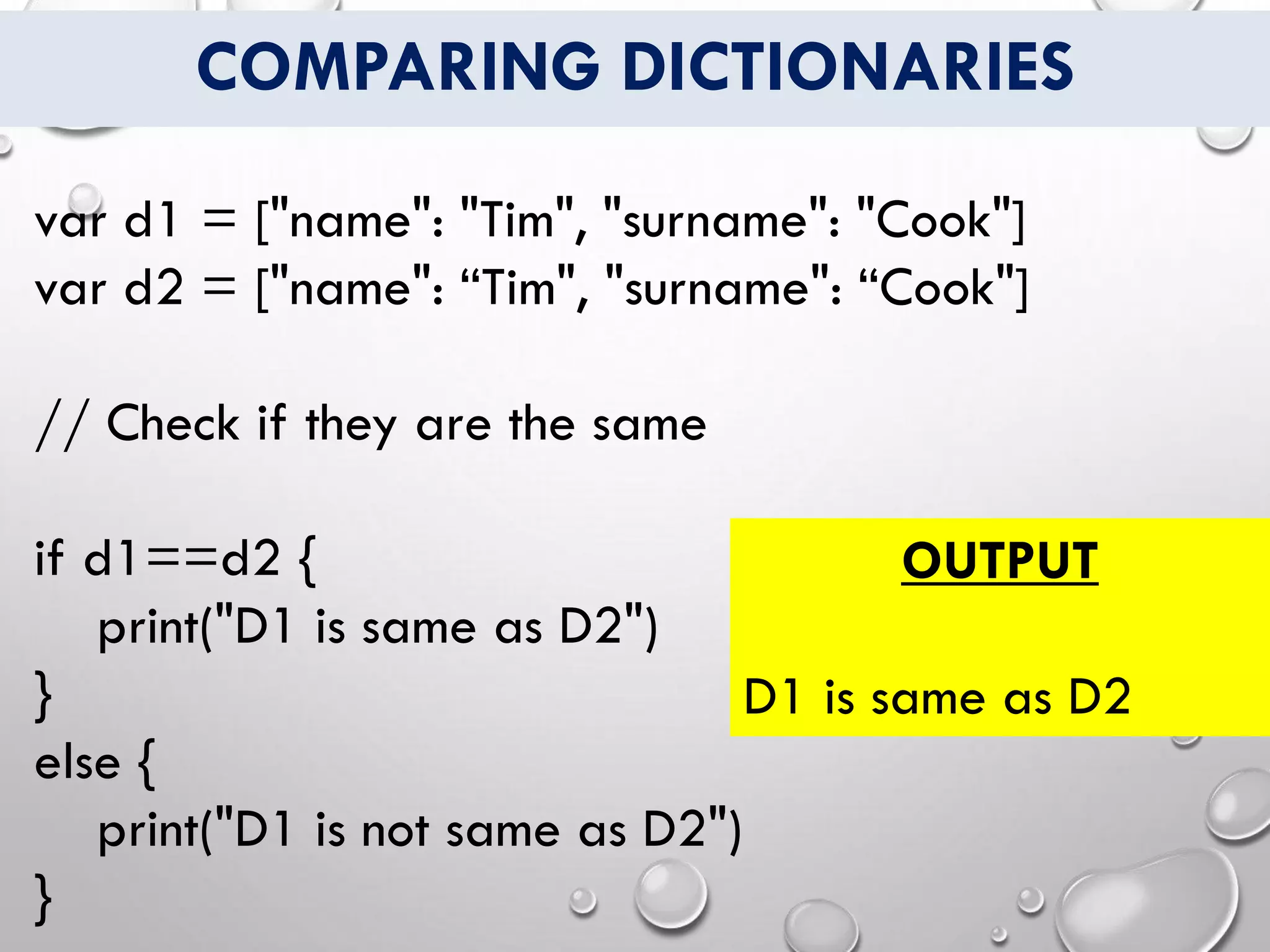 COMPARING DICTIONARIES
var d1 = ["name": "Tim", "surname": "Cook"]
var d2 = ["name": “Tim", "surname": “Cook"]
// Check if they are the same
if d1==d2 {
print("D1 is same as D2")
}
else {
print("D1 is not same as D2")
}
OUTPUT
D1 is same as D2
 