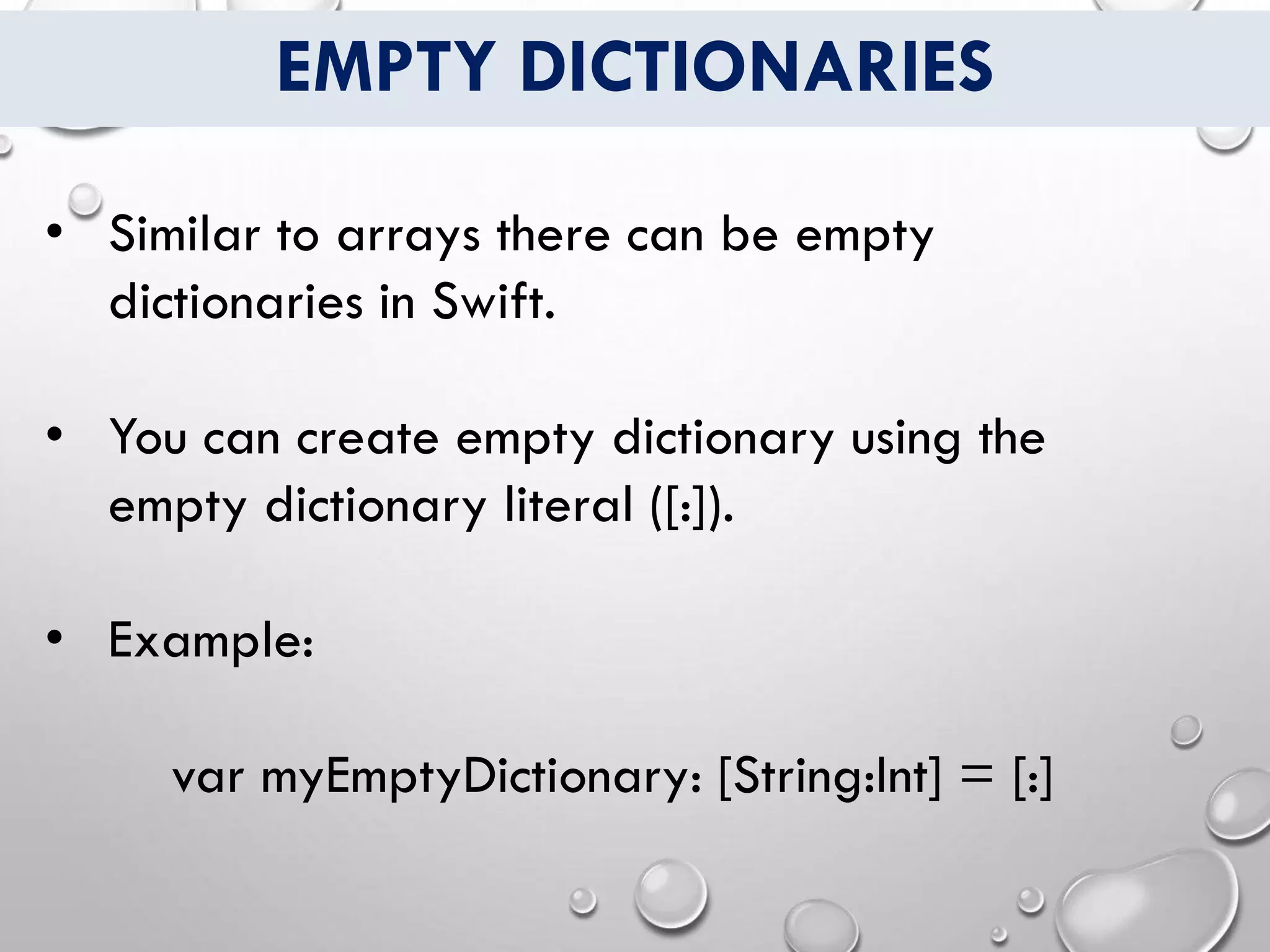 EMPTY DICTIONARIES
• Similar to arrays there can be empty
dictionaries in Swift.
• You can create empty dictionary using the
empty dictionary literal ([:]).
• Example:
var myEmptyDictionary: [String:Int] = [:]
 