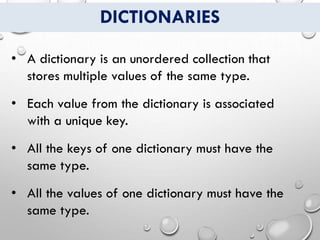 DICTIONARIES
• A dictionary is an unordered collection that
stores multiple values of the same type.
• Each value from the dictionary is associated
with a unique key.
• All the keys of one dictionary must have the
same type.
• All the values of one dictionary must have the
same type.
 