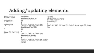 Adding/updating elements:
D[key]=value
d={'jan':31}
d['feb']=28
d
{'jan': 31, 'feb': 28}
setdefault
d.setdefault('mar',31)
31
d
{'jan': 31, 'feb': 28, 'mar': 31}
d.setdefault('jan',30)
31
d
{'jan': 31, 'feb': 28, 'mar': 31}
d.setdefault('extra')
d
{'jan': 31, 'feb': 28, 'mar': 31, 'extra':
None}
update
d1={'apr':30,'may':31}
d.update(d1)
d
{'jan': 31, 'feb': 28, 'mar': 31, 'extra': None, 'apr': 30, 'may':
31}
 