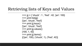 Retrieving lists of Keys and Values
>>> jjj = { 'chuck' : 1 , 'fred' : 42, 'jan': 100}
>>> print list(jjj)
['jan', 'chuck', 'fred']
>>> print jjj.keys()
['jan', 'chuck', 'fred']
>>> print jjj.values()
[100, 1, 42]
>>> print jjj.items()
[('jan', 100), ('chuck', 1), ('fred', 42)]
 