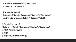 1.What’s wrong with the following code?
S = { [2,3,4] : “Numbers”}
2.What’s the output?
Optional = { ‘Rahul’ : ‘Computers’,’Shreyas’ : ‘Economics’}
print(“Optional subject: Rahul: ”, Optional[‘Rahul’])
3. What’s the output?
Optional = { 'Tahul' : 'Computers','Shreyas' : 'Economics'}
a = list(Optional.keys())
print(a)
print(tuple(Optional.values()))
 