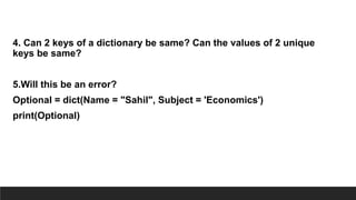 4. Can 2 keys of a dictionary be same? Can the values of 2 unique
keys be same?
5.Will this be an error?
Optional = dict(Name = "Sahil", Subject = 'Economics')
print(Optional)
 
