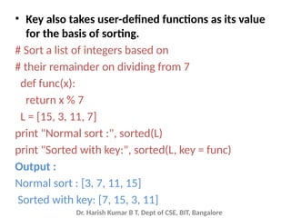 Dr. Harish Kumar B T, Dept of CSE, BIT, Bangalore
• Key also takes user-defined functions as its value
for the basis of sorting.
# Sort a list of integers based on
# their remainder on dividing from 7
def func(x):
return x % 7
L = [15, 3, 11, 7]
print "Normal sort :", sorted(L)
print "Sorted with key:", sorted(L, key = func)
Output :
Normal sort : [3, 7, 11, 15]
Sorted with key: [7, 15, 3, 11]
 